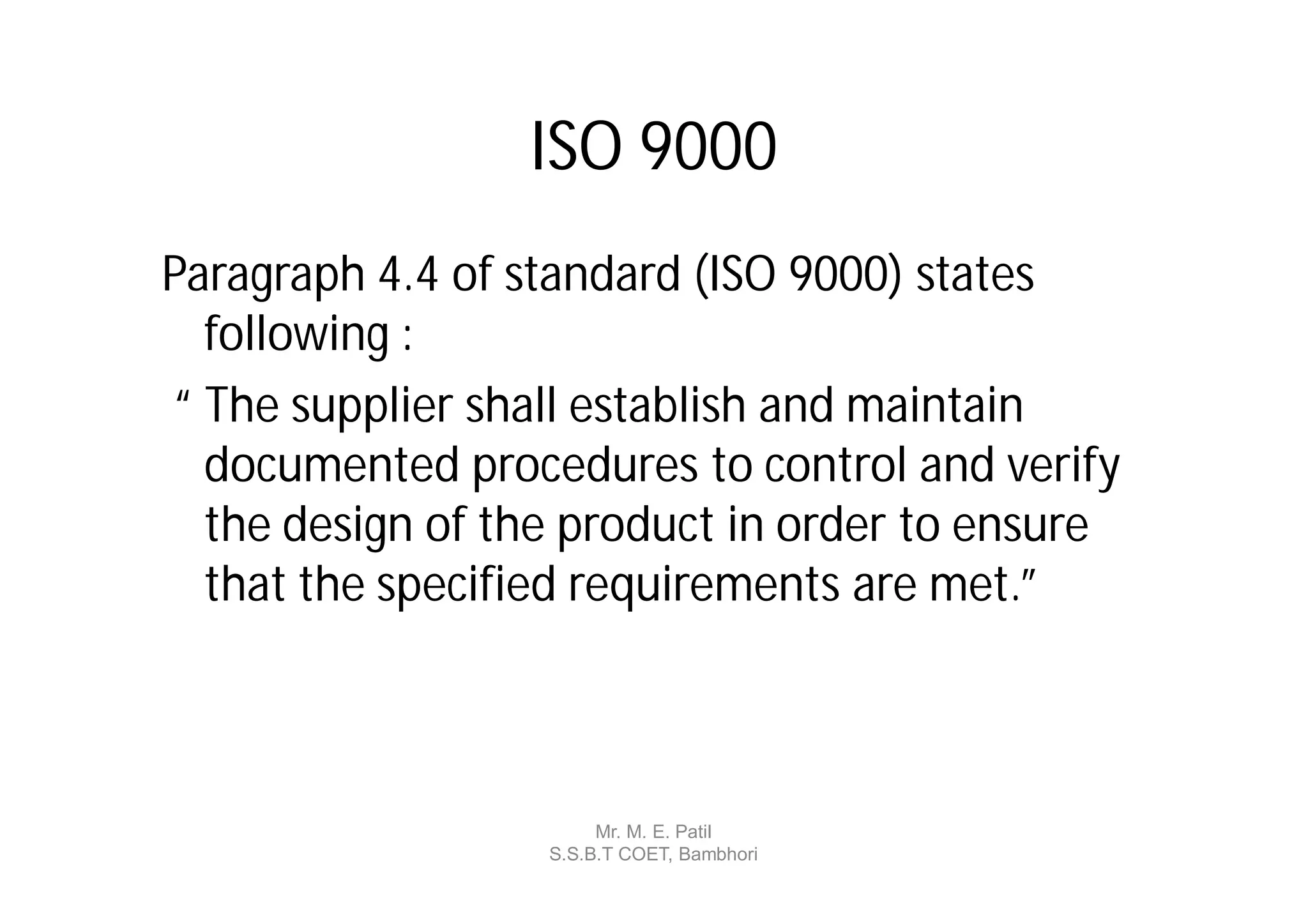 ISO 9000
Paragraph 4.4 of standard (ISO 9000) states
  following :
“ The supplier shall establish and maintain
  documented procedures to control and verify
  the design of the product in order to ensure
  that the specified requirements are met.”



                       Mr. M. E. Patil
                  S.S.B.T COET, Bambhori
 