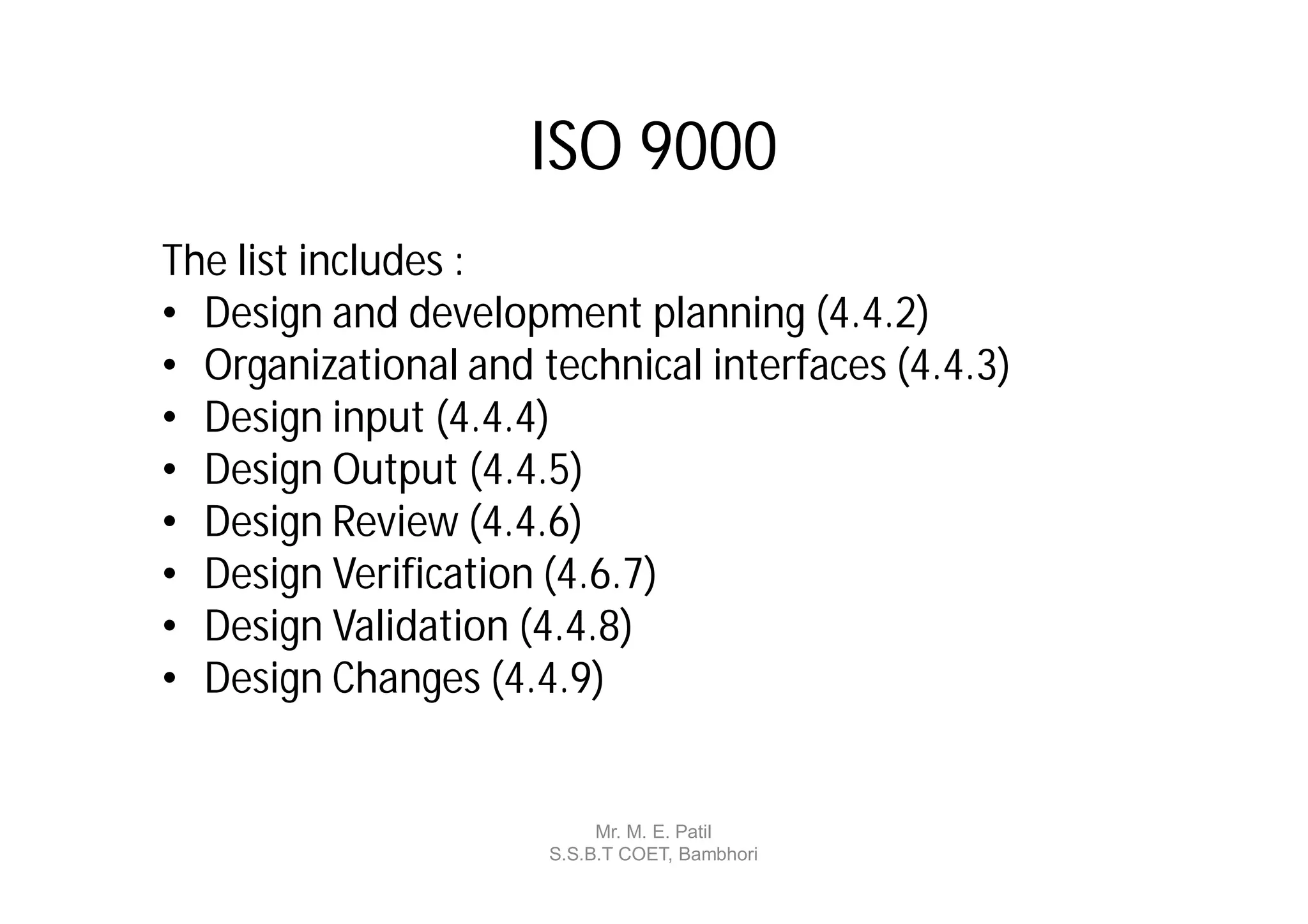 ISO 9000
The list includes :
• Design and development planning (4.4.2)
• Organizational and technical interfaces (4.4.3)
• Design input (4.4.4)
• Design Output (4.4.5)
• Design Review (4.4.6)
• Design Verification (4.6.7)
• Design Validation (4.4.8)
• Design Changes (4.4.9)


                           Mr. M. E. Patil
                      S.S.B.T COET, Bambhori
 