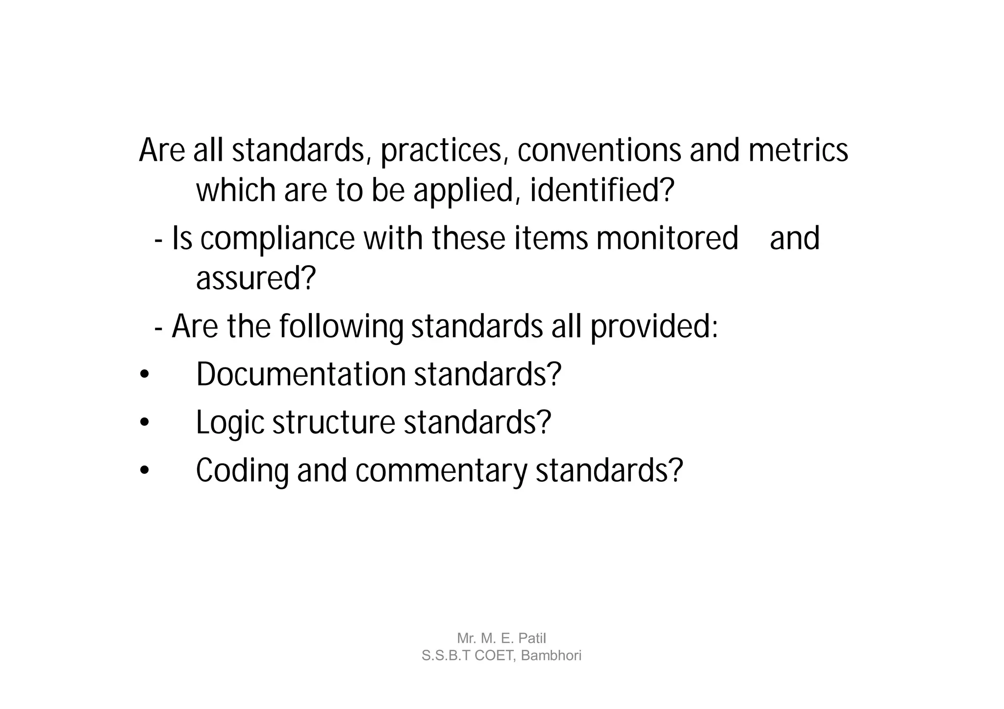 Are all standards, practices, conventions and metrics
     which are to be applied, identified?
 - Is compliance with these items monitored and
     assured?
 - Are the following standards all provided:
• Documentation standards?
• Logic structure standards?
• Coding and commentary standards?



                          Mr. M. E. Patil
                     S.S.B.T COET, Bambhori
 