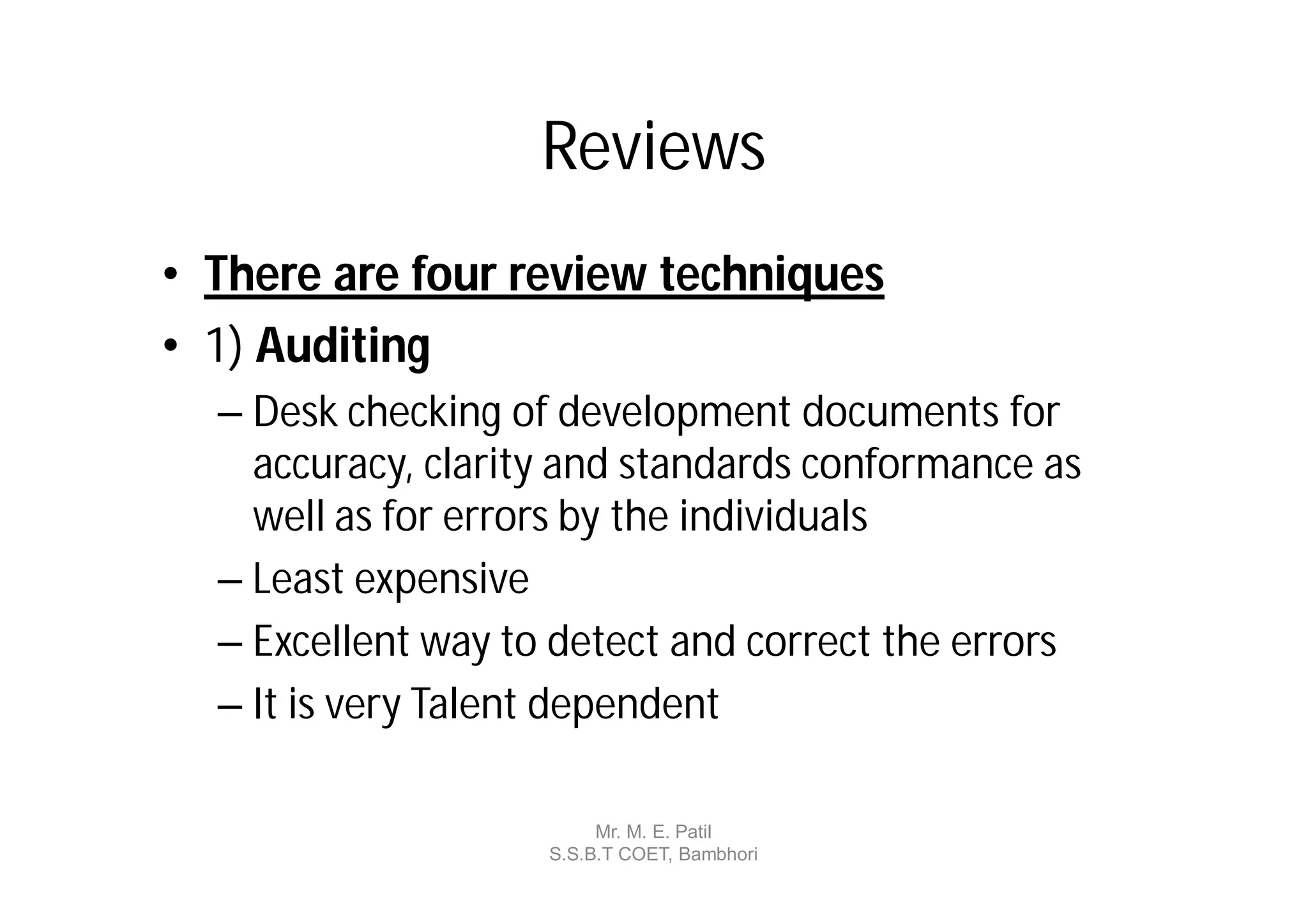 Reviews
• There are four review techniques
• 1) Auditing
  – Desk checking of development documents for
    accuracy, clarity and standards conformance as
    well as for errors by the individuals
  – Least expensive
  – Excellent way to detect and correct the errors
  – It is very Talent dependent

                         Mr. M. E. Patil
                    S.S.B.T COET, Bambhori
 