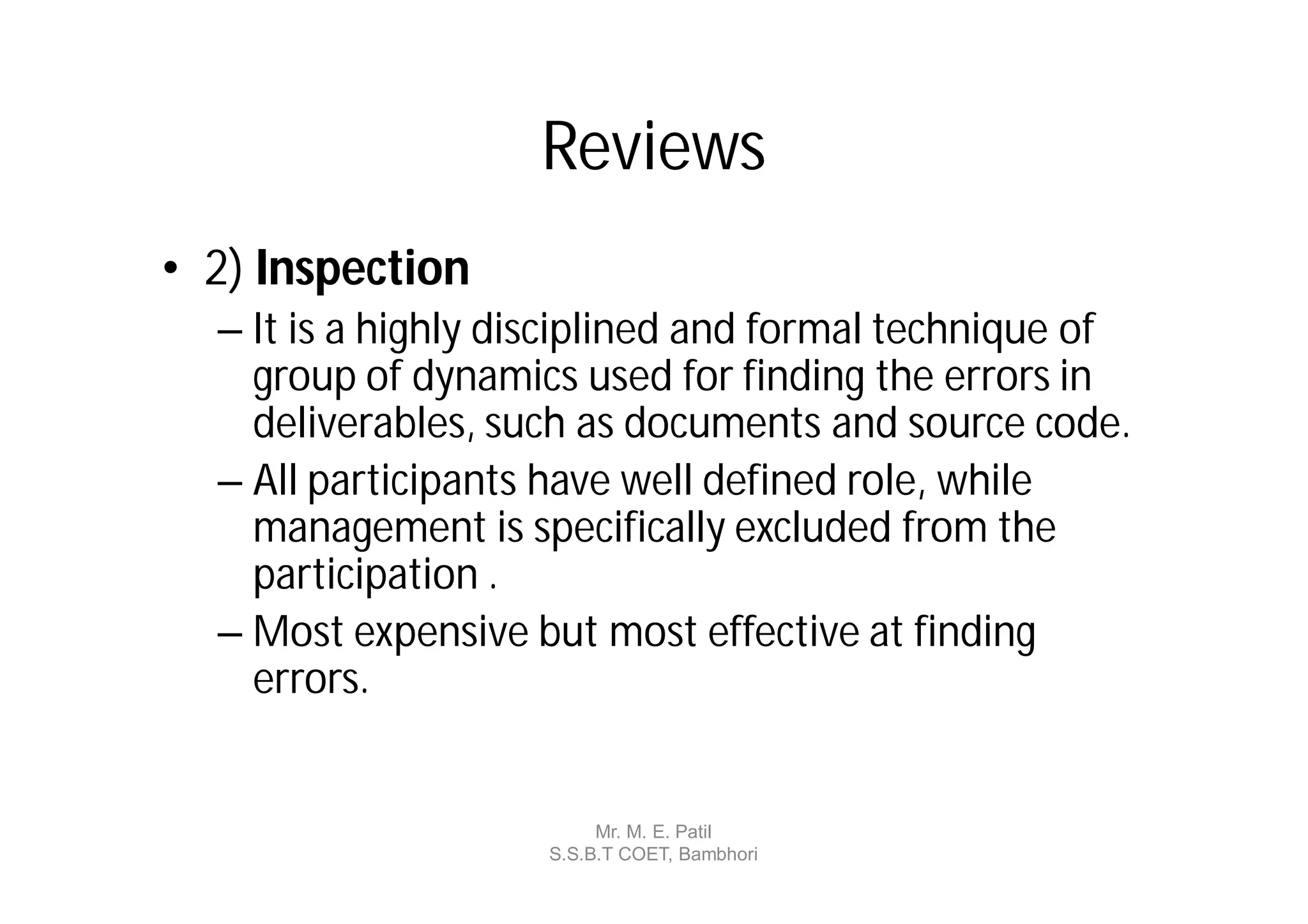 Reviews
• 2) Inspection
  – It is a highly disciplined and formal technique of
    group of dynamics used for finding the errors in
    deliverables, such as documents and source code.
  – All participants have well defined role, while
    management is specifically excluded from the
    participation .
  – Most expensive but most effective at finding
    errors.


                         Mr. M. E. Patil
                    S.S.B.T COET, Bambhori
 