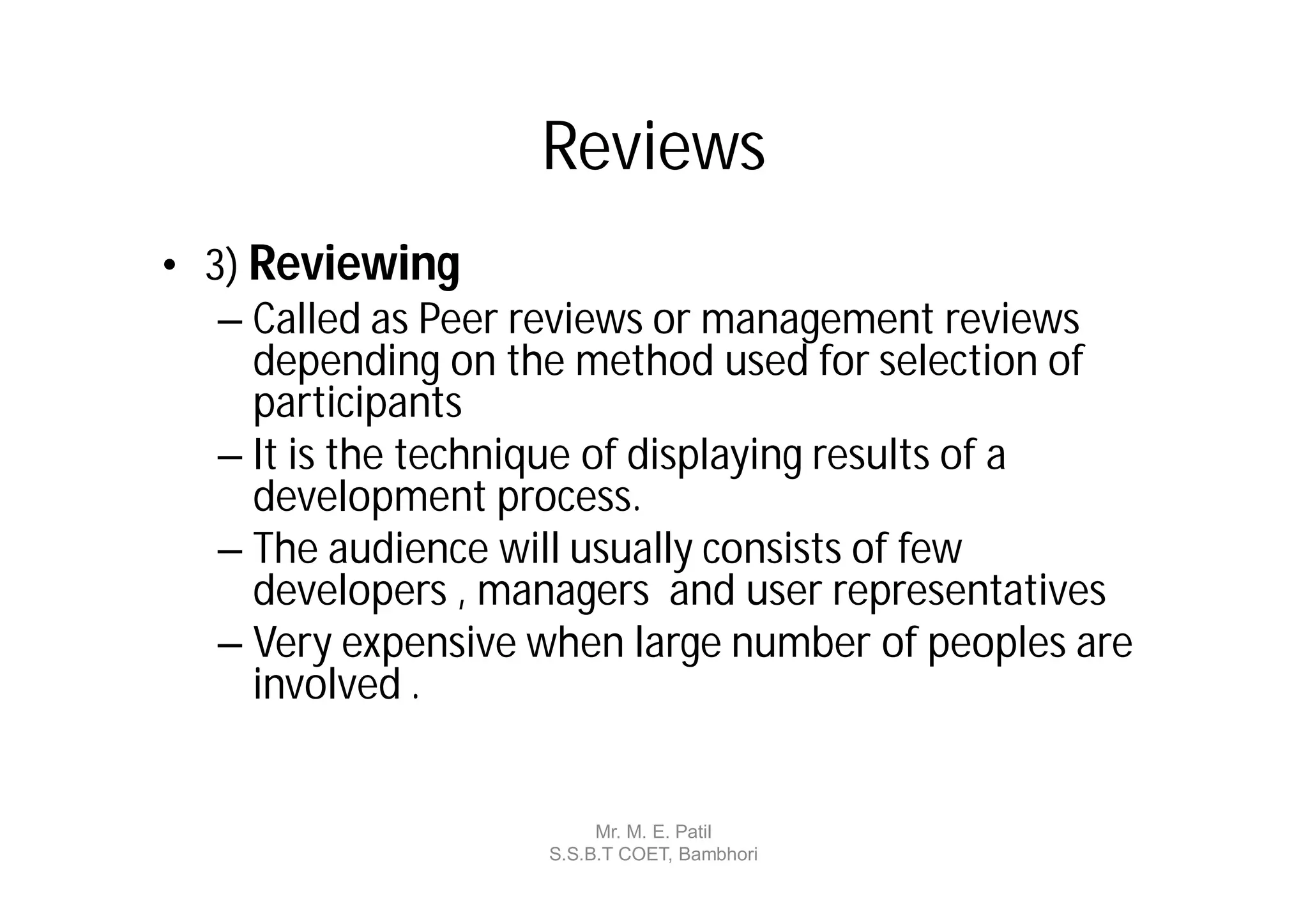 Reviews
• 3) Reviewing
   – Called as Peer reviews or management reviews
     depending on the method used for selection of
     participants
   – It is the technique of displaying results of a
     development process.
   – The audience will usually consists of few
     developers , managers and user representatives
   – Very expensive when large number of peoples are
     involved .


                         Mr. M. E. Patil
                    S.S.B.T COET, Bambhori
 