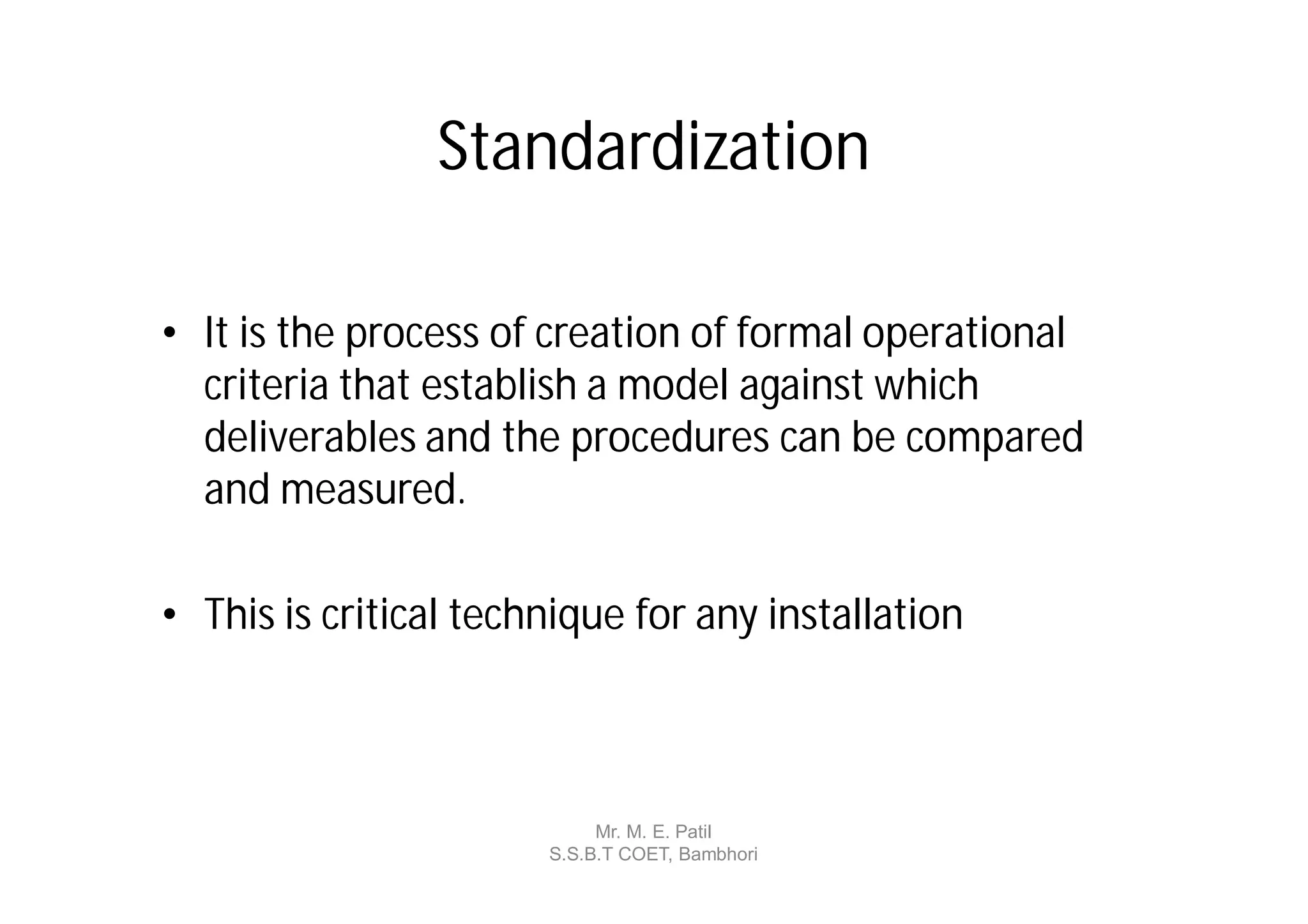 Standardization

• It is the process of creation of formal operational
  criteria that establish a model against which
  deliverables and the procedures can be compared
  and measured.

• This is critical technique for any installation



                            Mr. M. E. Patil
                       S.S.B.T COET, Bambhori
 