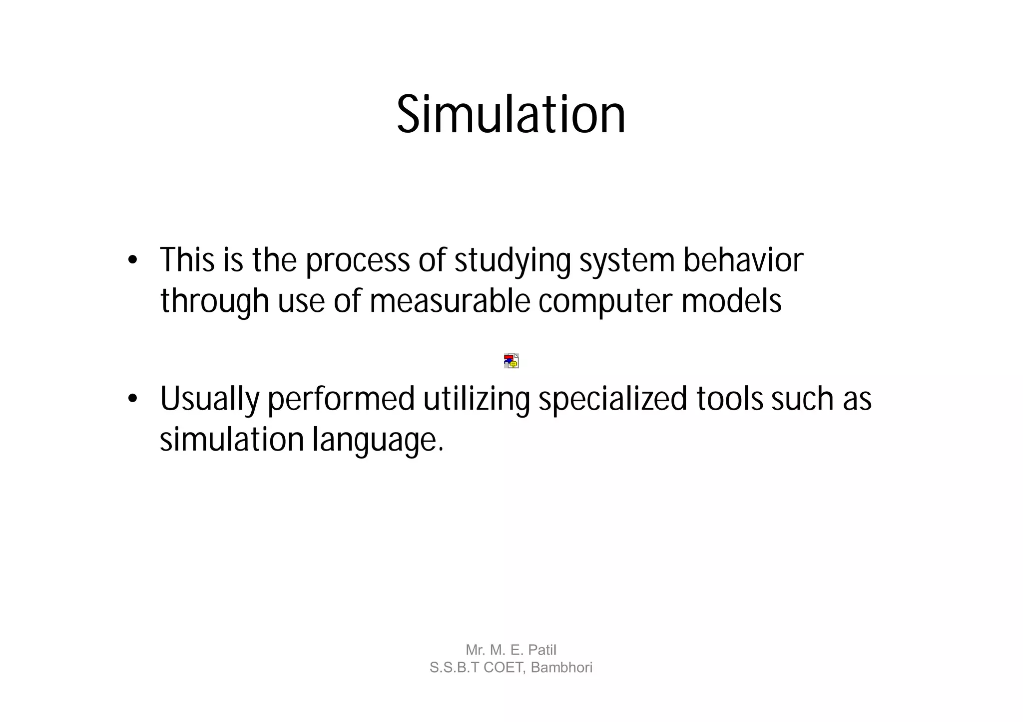 Simulation

• This is the process of studying system behavior
  through use of measurable computer models

• Usually performed utilizing specialized tools such as
  simulation language.




                           Mr. M. E. Patil
                      S.S.B.T COET, Bambhori
 