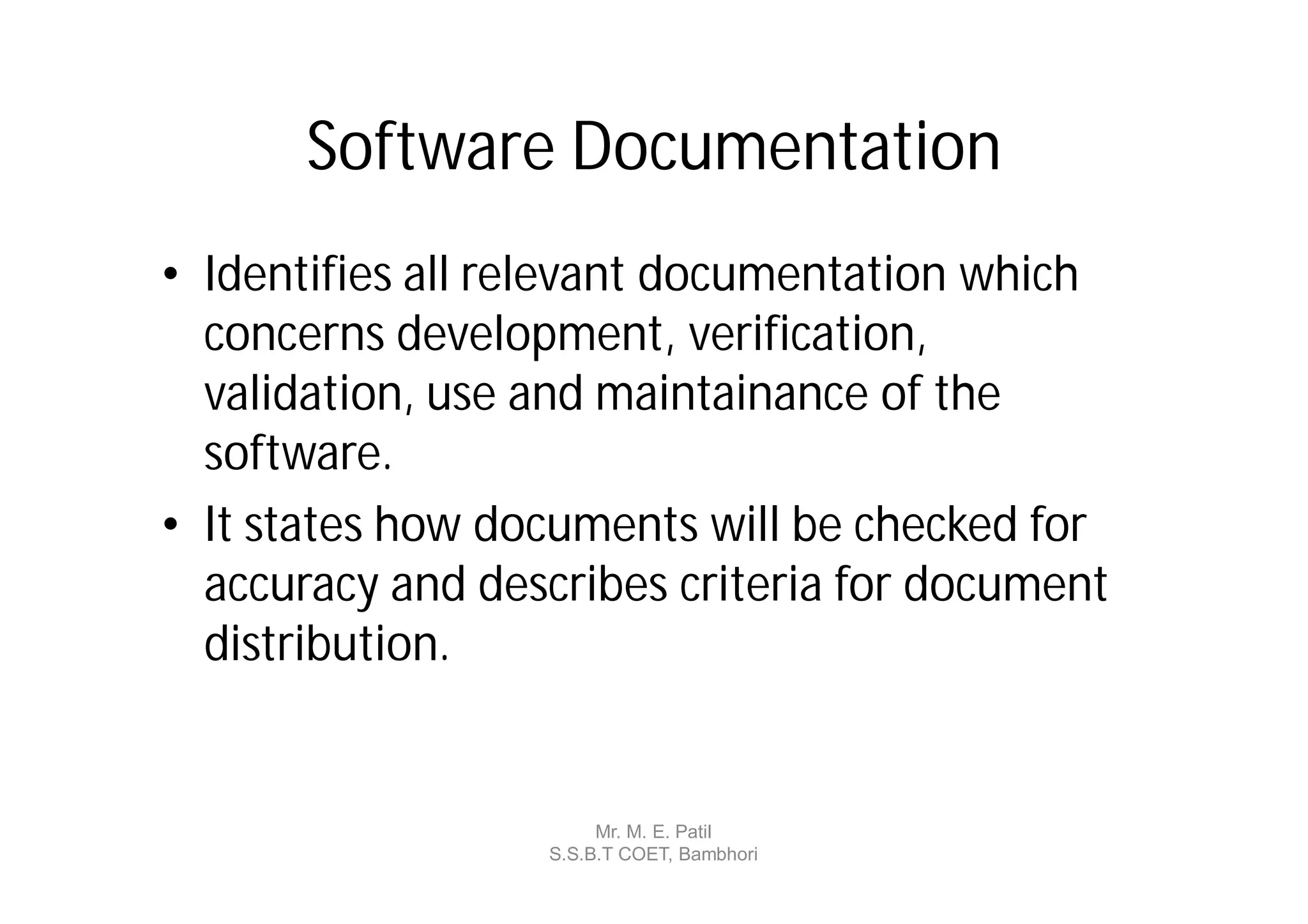 Software Documentation
• Identifies all relevant documentation which
  concerns development, verification,
  validation, use and maintainance of the
  software.
• It states how documents will be checked for
  accuracy and describes criteria for document
  distribution.


                       Mr. M. E. Patil
                  S.S.B.T COET, Bambhori
 