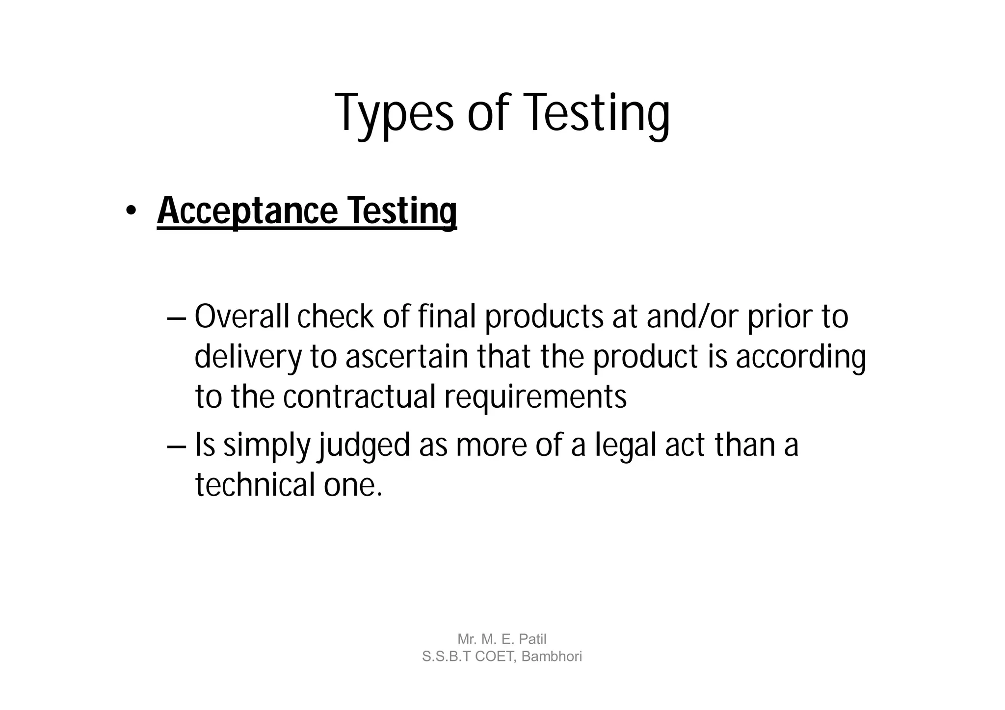 Types of Testing
• Acceptance Testing

  – Overall check of final products at and/or prior to
    delivery to ascertain that the product is according
    to the contractual requirements
  – Is simply judged as more of a legal act than a
    technical one.



                          Mr. M. E. Patil
                     S.S.B.T COET, Bambhori
 