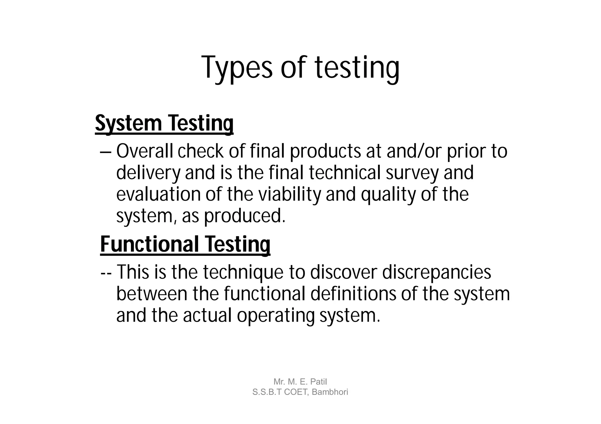 Types of testing
System Testing
– Overall check of final products at and/or prior to
  delivery and is the final technical survey and
  evaluation of the viability and quality of the
  system, as produced.
Functional Testing
-- This is the technique to discover discrepancies
   between the functional definitions of the system
   and the actual operating system.


                        Mr. M. E. Patil
                   S.S.B.T COET, Bambhori
 