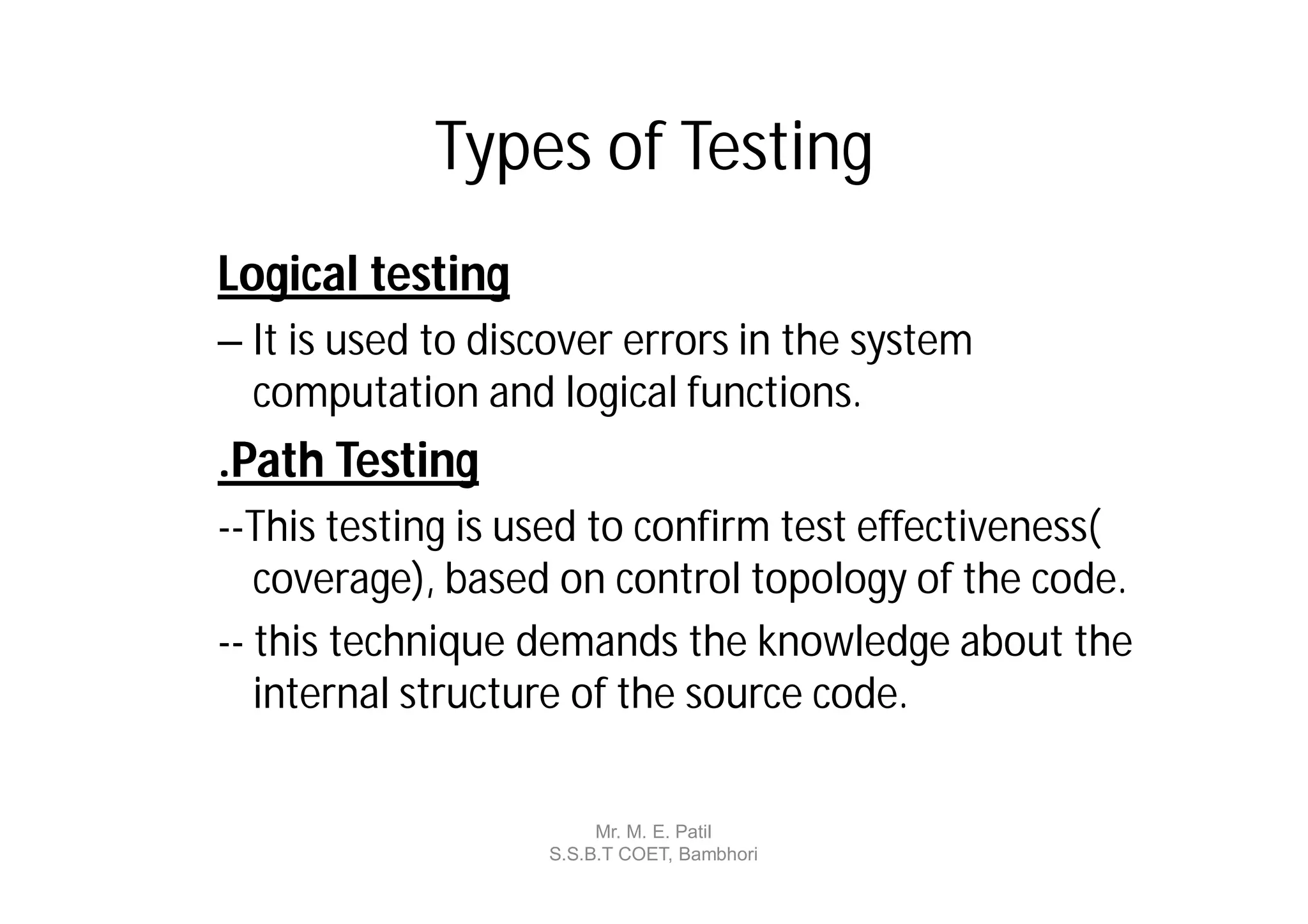 Types of Testing
Logical testing
– It is used to discover errors in the system
  computation and logical functions.
.Path Testing
--This testing is used to confirm test effectiveness(
   coverage), based on control topology of the code.
-- this technique demands the knowledge about the
   internal structure of the source code.

                        Mr. M. E. Patil
                   S.S.B.T COET, Bambhori
 