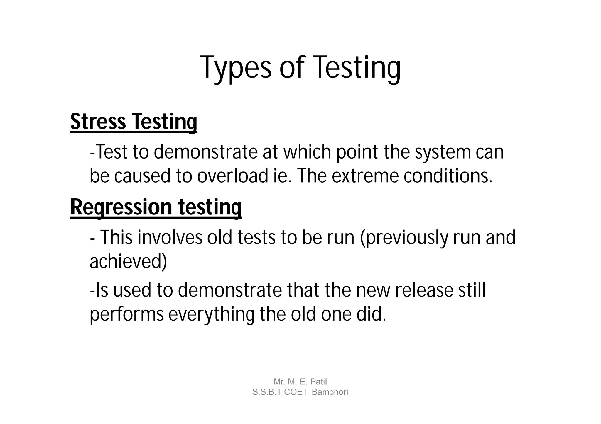 Types of Testing
Stress Testing
  -Test to demonstrate at which point the system can
  be caused to overload ie. The extreme conditions.
Regression testing
  - This involves old tests to be run (previously run and
  achieved)
  -Is used to demonstrate that the new release still
  performs everything the old one did.


                           Mr. M. E. Patil
                      S.S.B.T COET, Bambhori
 