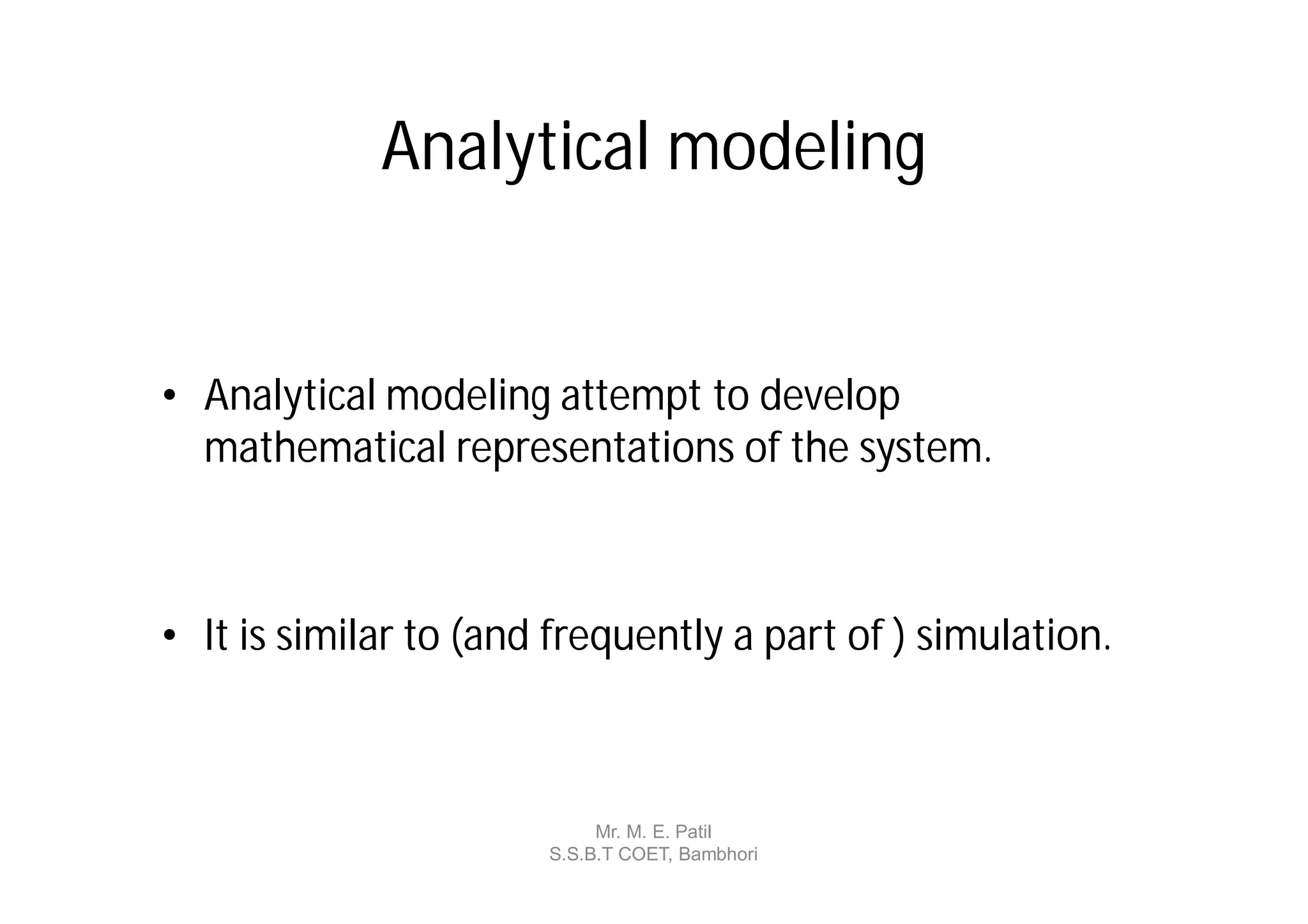 Analytical modeling


• Analytical modeling attempt to develop
  mathematical representations of the system.



• It is similar to (and frequently a part of ) simulation.



                            Mr. M. E. Patil
                       S.S.B.T COET, Bambhori
 