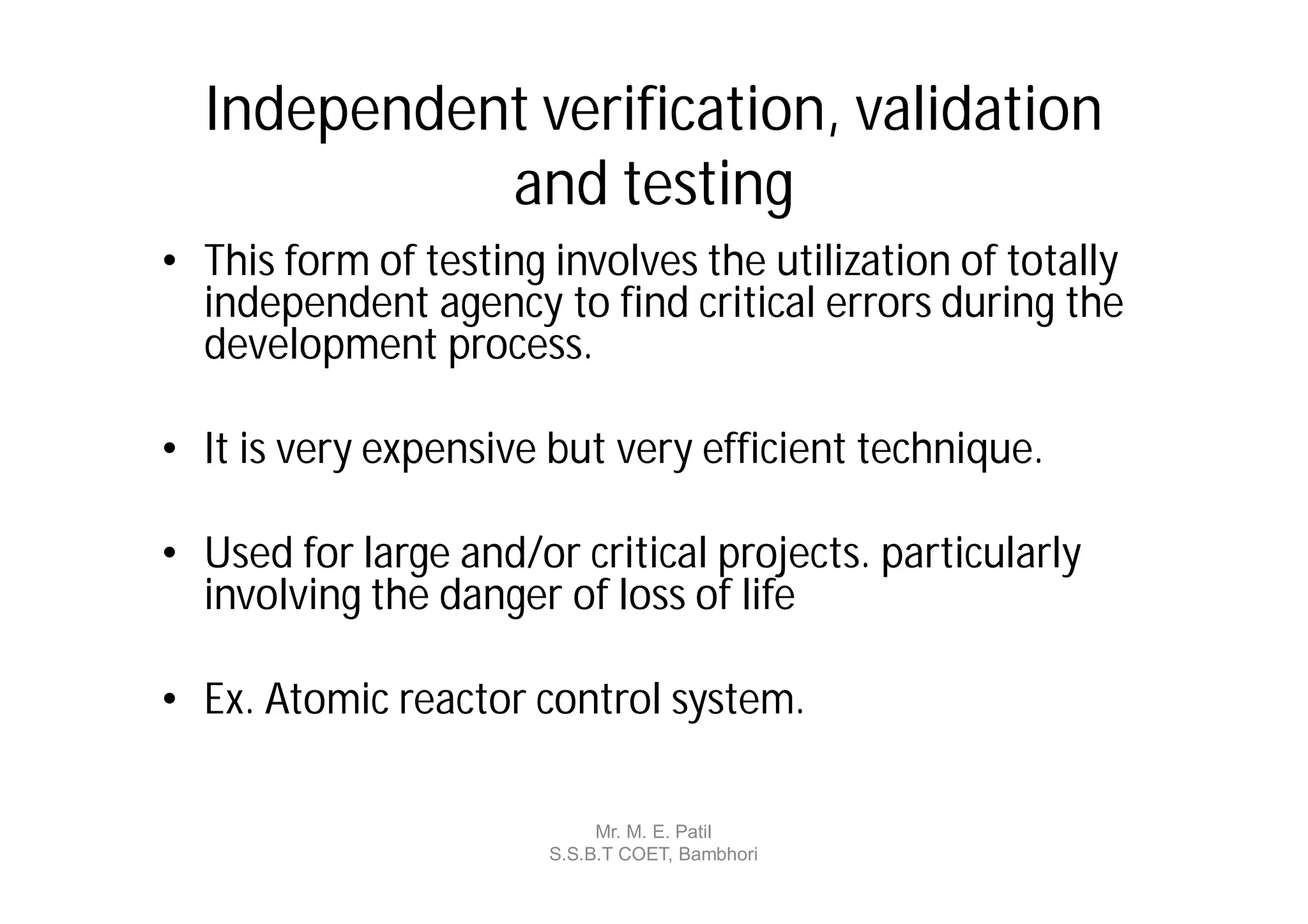 Independent verification, validation
            and testing
• This form of testing involves the utilization of totally
  independent agency to find critical errors during the
  development process.

• It is very expensive but very efficient technique.

• Used for large and/or critical projects. particularly
  involving the danger of loss of life

• Ex. Atomic reactor control system.

                            Mr. M. E. Patil
                       S.S.B.T COET, Bambhori
 
