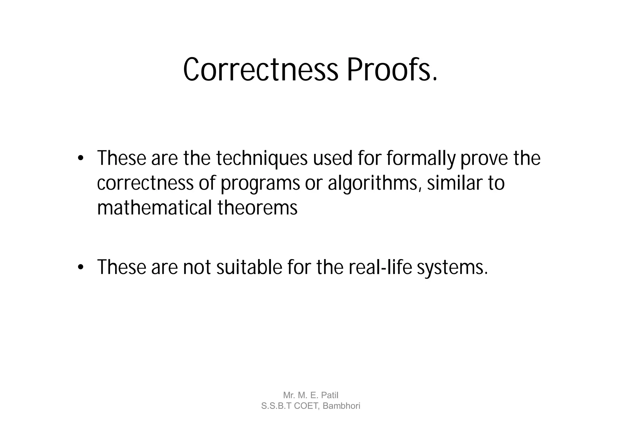 Correctness Proofs.

• These are the techniques used for formally prove the
  correctness of programs or algorithms, similar to
  mathematical theorems

• These are not suitable for the real-life systems.




                           Mr. M. E. Patil
                      S.S.B.T COET, Bambhori
 