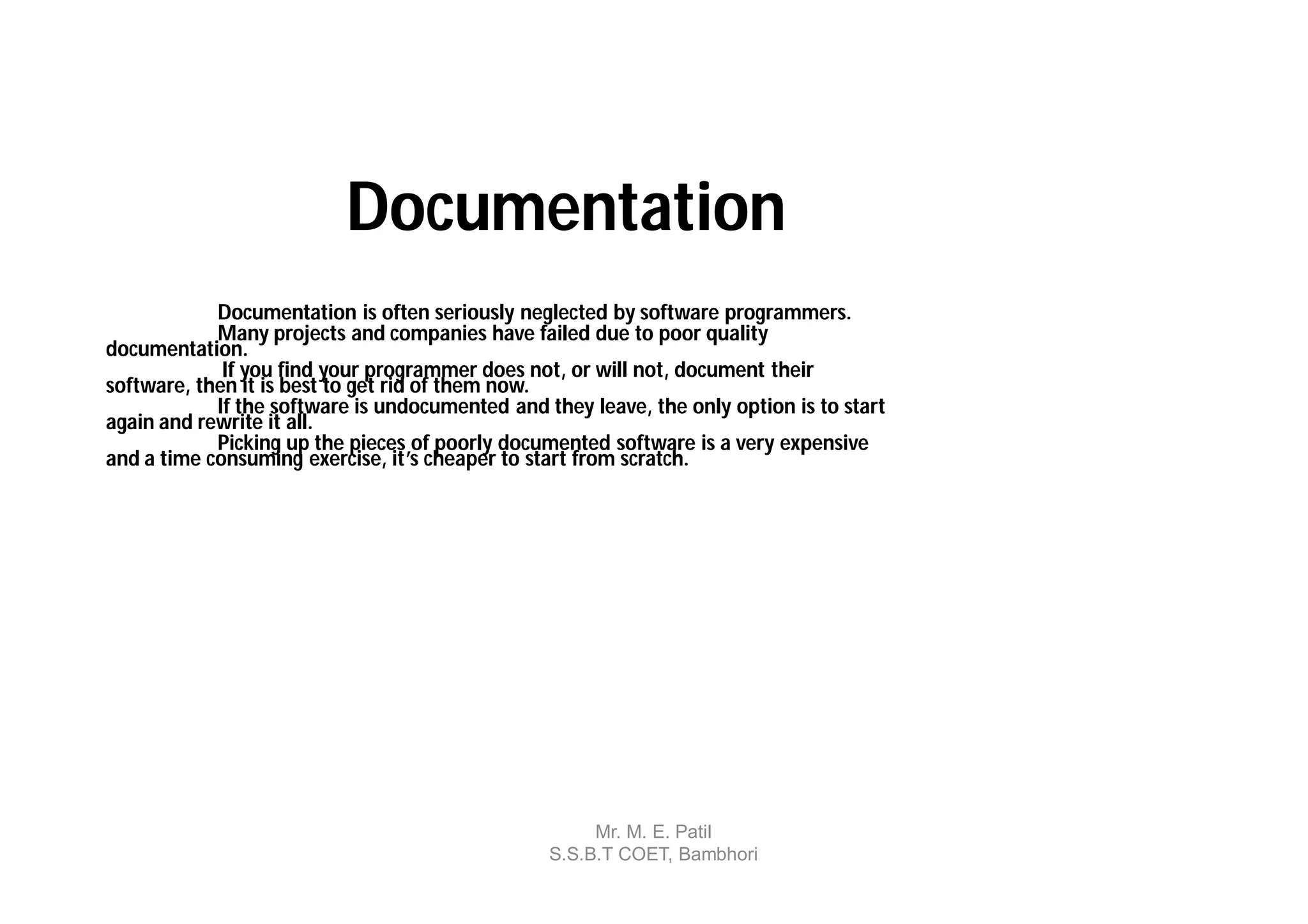 Documentation
            Documentation is often seriously neglected by software programmers.
            Many projects and companies have failed due to poor quality
documentation.
             If you find your programmer does not, or will not, document their
software, then it is best to get rid of them now.
            If the software is undocumented and they leave, the only option is to start
again and rewrite it all.
            Picking up the pieces of poorly documented software is a very expensive
and a time consuming exercise, it’s cheaper to start from scratch.




                                                      Mr. M. E. Patil
                                                 S.S.B.T COET, Bambhori
 