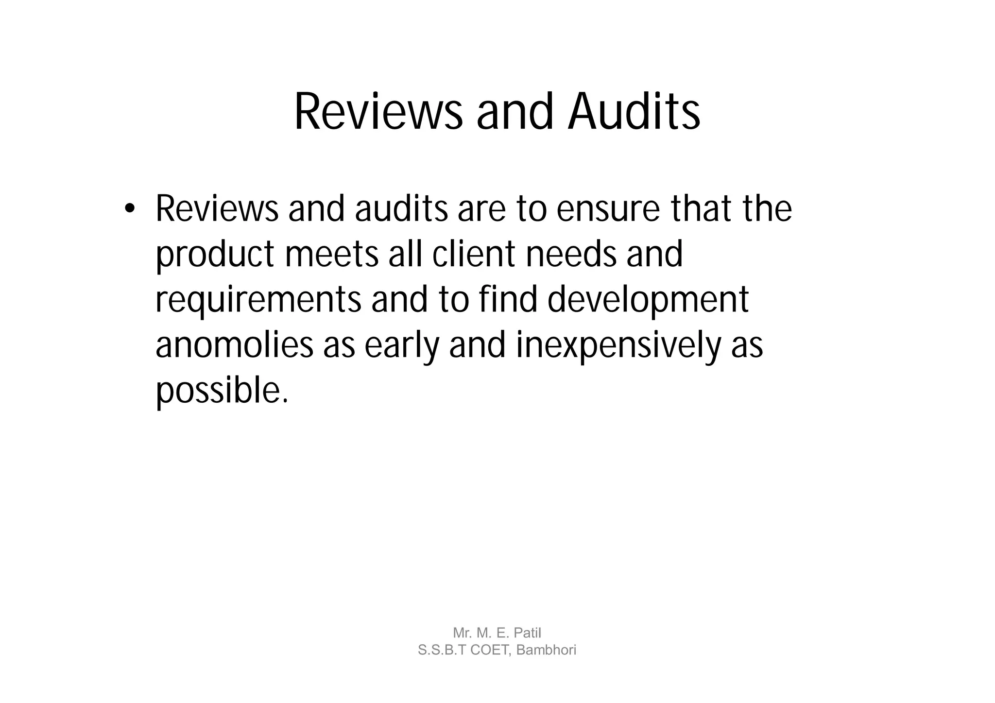 Reviews and Audits
• Reviews and audits are to ensure that the
  product meets all client needs and
  requirements and to find development
  anomolies as early and inexpensively as
  possible.




                       Mr. M. E. Patil
                  S.S.B.T COET, Bambhori
 