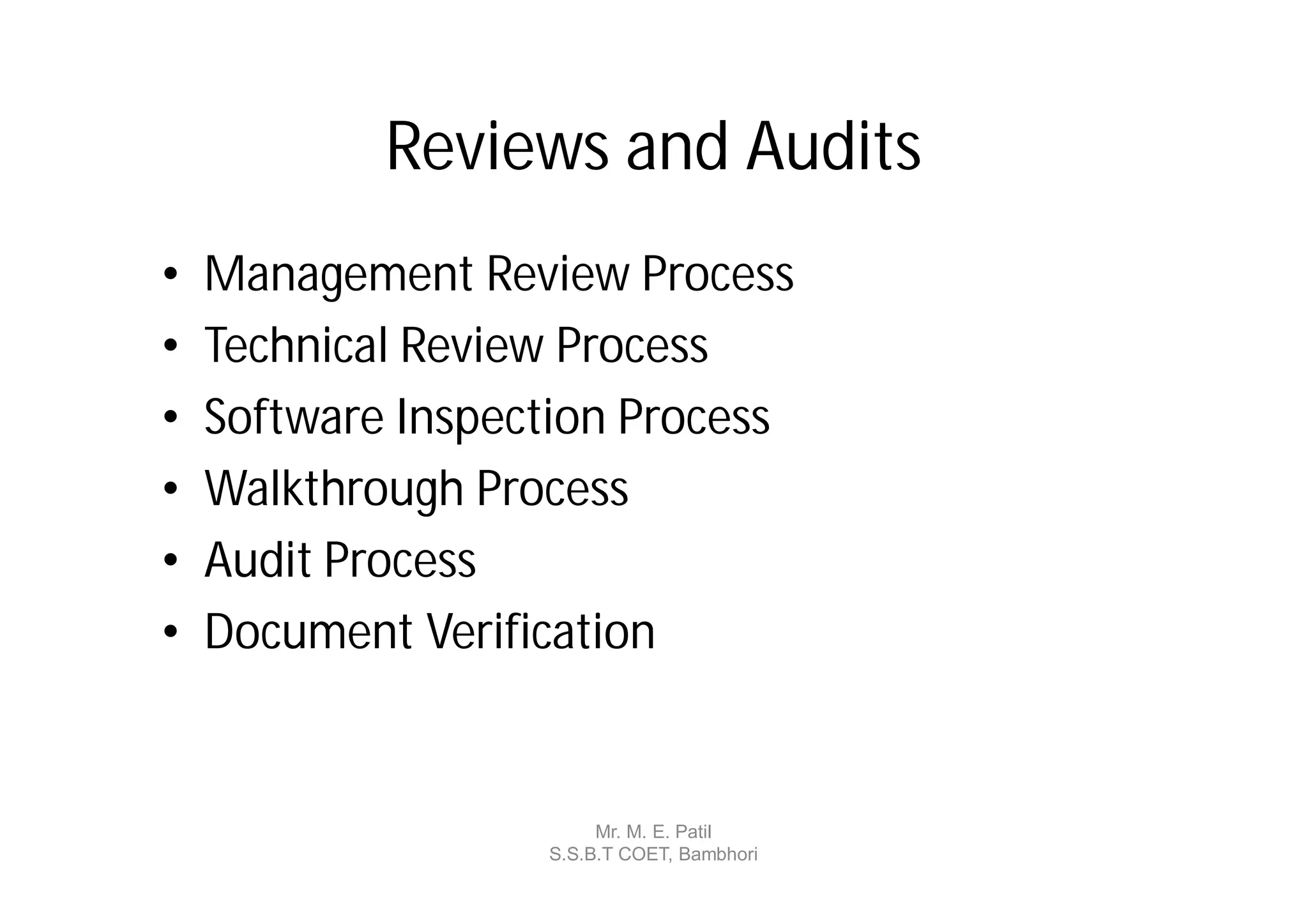 Reviews and Audits
•   Management Review Process
•   Technical Review Process
•   Software Inspection Process
•   Walkthrough Process
•   Audit Process
•   Document Verification


                        Mr. M. E. Patil
                   S.S.B.T COET, Bambhori
 