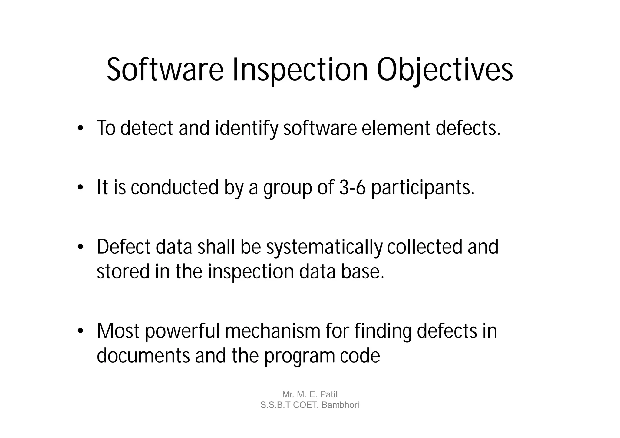 Software Inspection Objectives
• To detect and identify software element defects.

• It is conducted by a group of 3-6 participants.

• Defect data shall be systematically collected and
  stored in the inspection data base.

• Most powerful mechanism for finding defects in
  documents and the program code
                           Mr. M. E. Patil
                      S.S.B.T COET, Bambhori
 