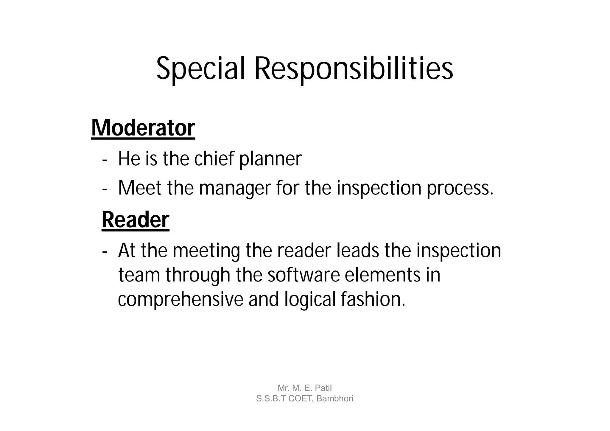 Special Responsibilities
Moderator
- He is the chief planner
- Meet the manager for the inspection process.
Reader
- At the meeting the reader leads the inspection
  team through the software elements in
  comprehensive and logical fashion.



                       Mr. M. E. Patil
                  S.S.B.T COET, Bambhori
 