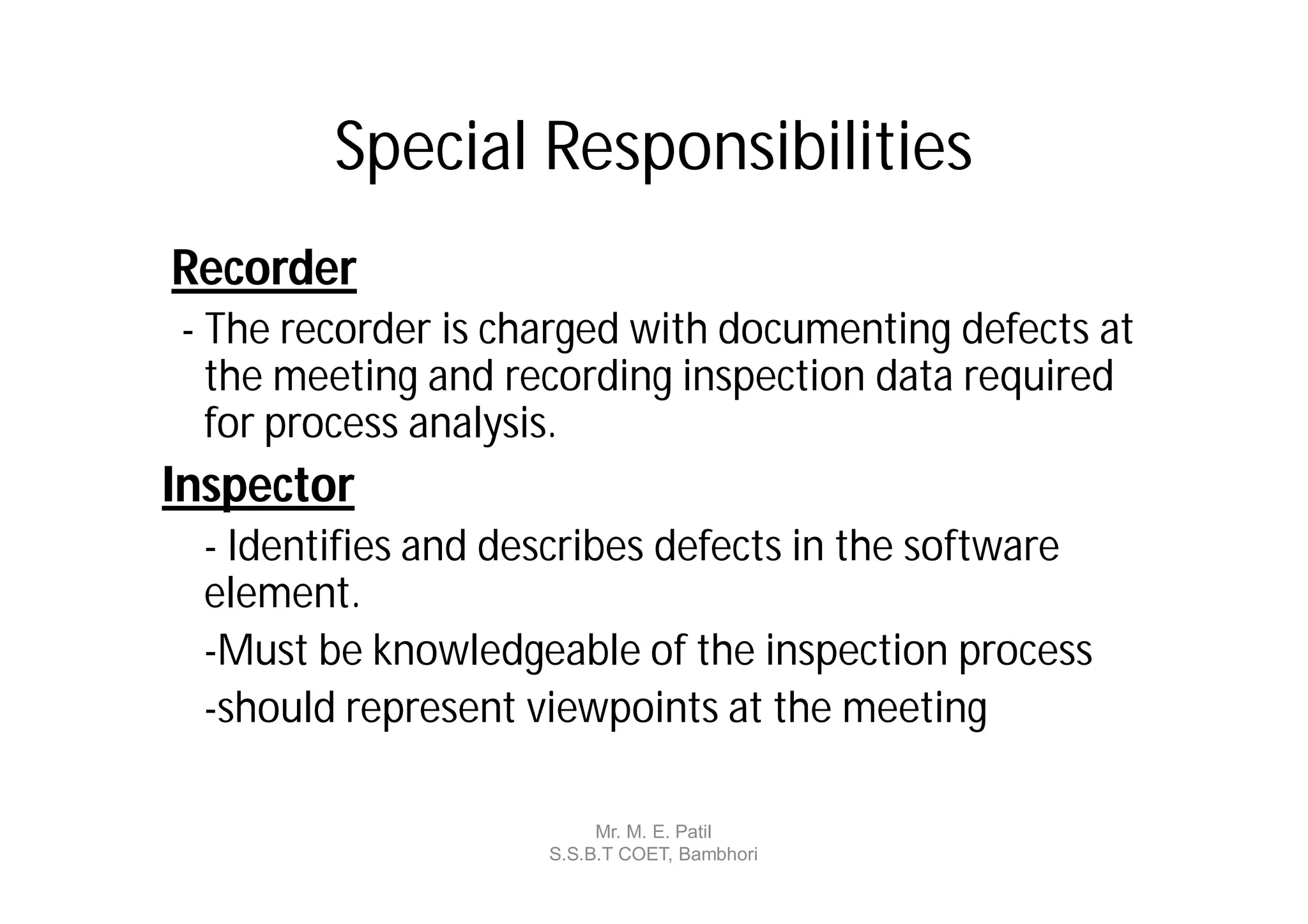 Special Responsibilities
Recorder
- The recorder is charged with documenting defects at
  the meeting and recording inspection data required
  for process analysis.
Inspector
 - Identifies and describes defects in the software
 element.
 -Must be knowledgeable of the inspection process
 -should represent viewpoints at the meeting

                         Mr. M. E. Patil
                    S.S.B.T COET, Bambhori
 