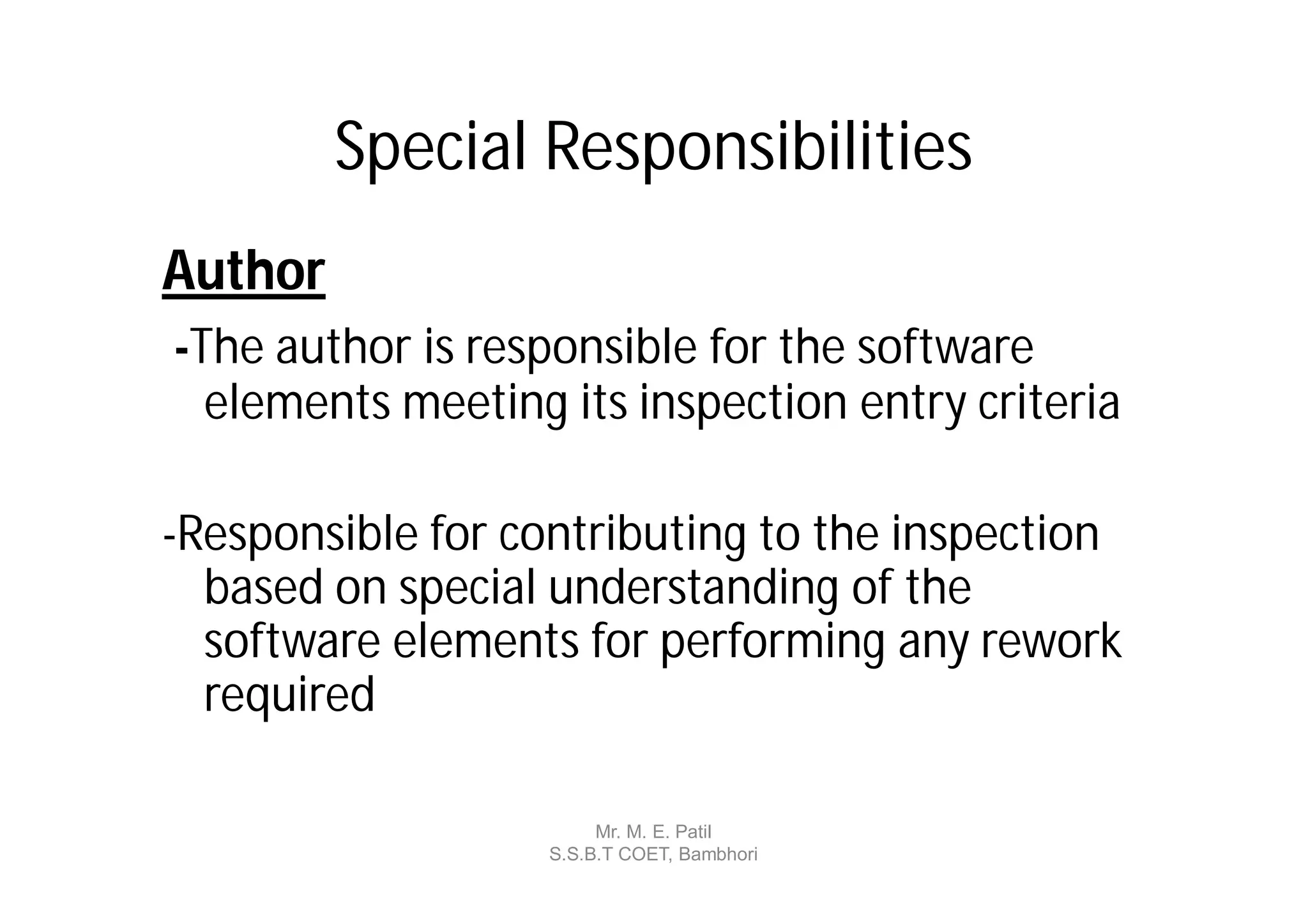 Special Responsibilities
Author
-The author is responsible for the software
  elements meeting its inspection entry criteria

-Responsible for contributing to the inspection
  based on special understanding of the
  software elements for performing any rework
  required

                        Mr. M. E. Patil
                   S.S.B.T COET, Bambhori
 