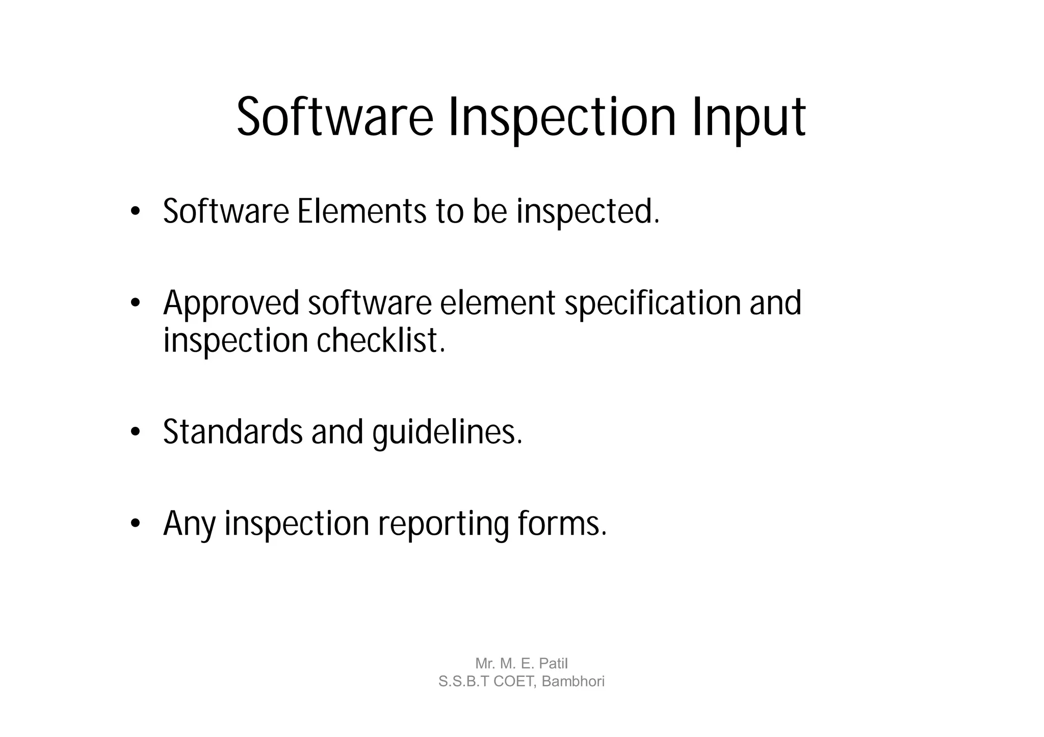 Software Inspection Input
• Software Elements to be inspected.

• Approved software element specification and
  inspection checklist.

• Standards and guidelines.

• Any inspection reporting forms.


                          Mr. M. E. Patil
                     S.S.B.T COET, Bambhori
 