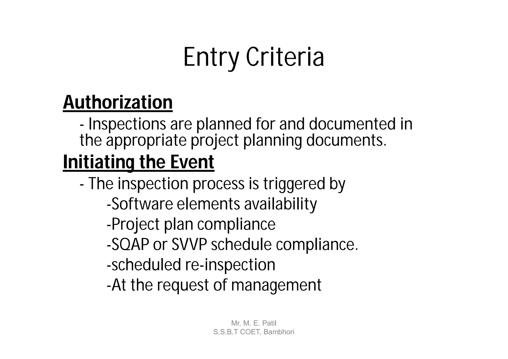 Entry Criteria
Authorization
  - Inspections are planned for and documented in
  the appropriate project planning documents.
Initiating the Event
  - The inspection process is triggered by
      -Software elements availability
      -Project plan compliance
      -SQAP or SVVP schedule compliance.
      -scheduled re-inspection
      -At the request of management

                          Mr. M. E. Patil
                     S.S.B.T COET, Bambhori
 