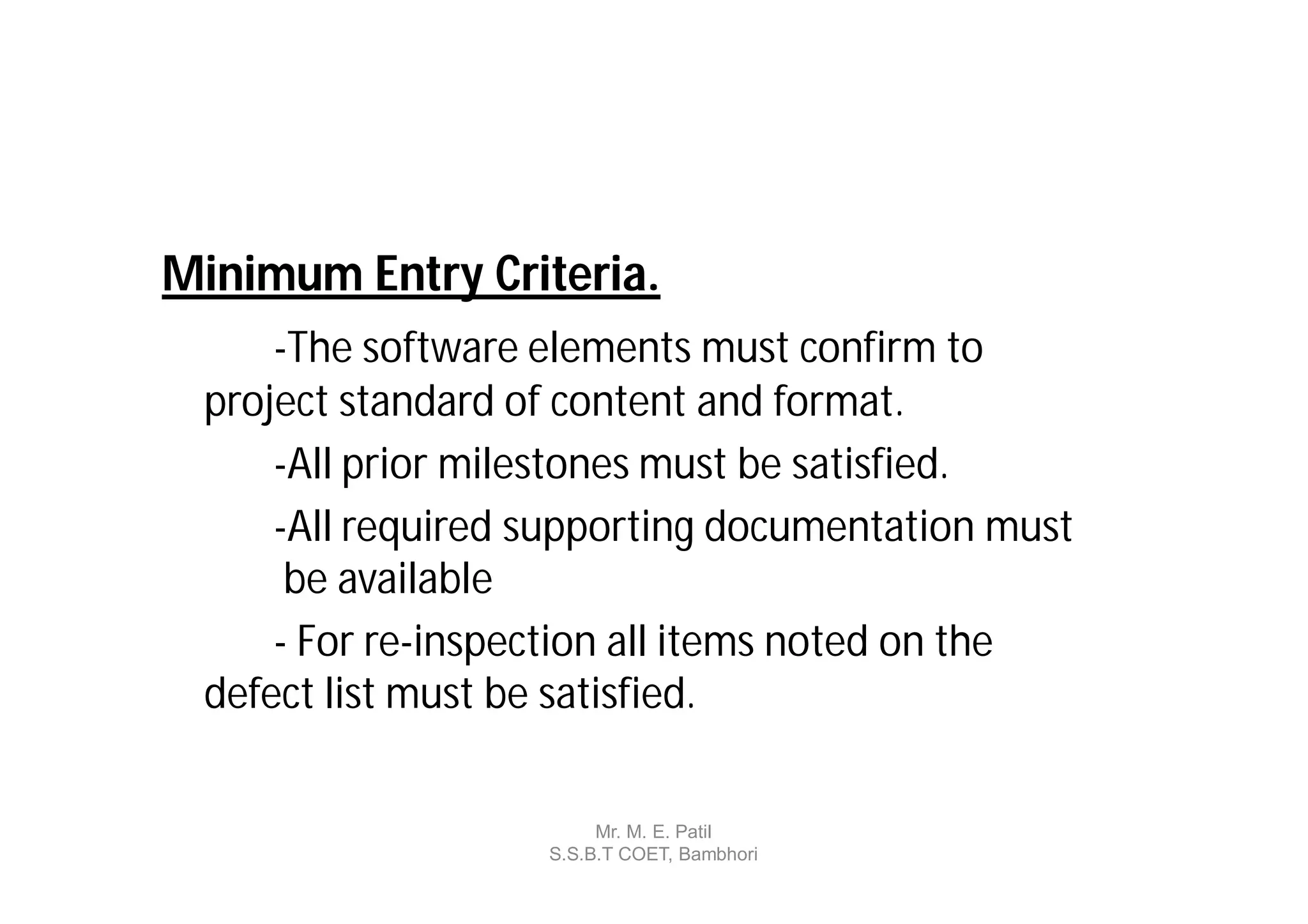 Minimum Entry Criteria.
     -The software elements must confirm to
 project standard of content and format.
     -All prior milestones must be satisfied.
     -All required supporting documentation must
      be available
     - For re-inspection all items noted on the
 defect list must be satisfied.

                        Mr. M. E. Patil
                   S.S.B.T COET, Bambhori
 