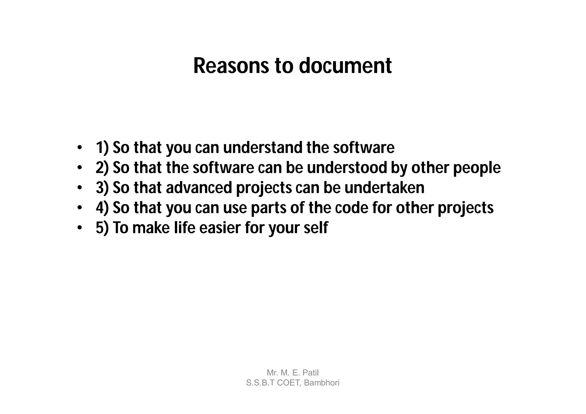Reasons to document


•   1) So that you can understand the software
•   2) So that the software can be understood by other people
•   3) So that advanced projects can be undertaken
•   4) So that you can use parts of the code for other projects
•   5) To make life easier for your self




                              Mr. M. E. Patil
                         S.S.B.T COET, Bambhori
 