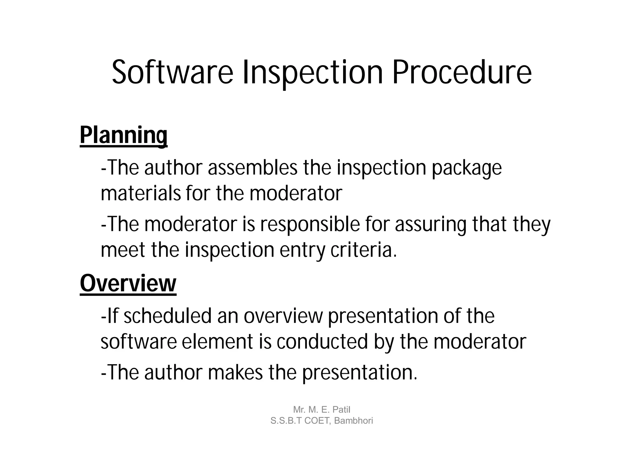 Software Inspection Procedure
Planning
 -The author assembles the inspection package
 materials for the moderator
 -The moderator is responsible for assuring that they
 meet the inspection entry criteria.
Overview
 -If scheduled an overview presentation of the
 software element is conducted by the moderator
 -The author makes the presentation.
                         Mr. M. E. Patil
                    S.S.B.T COET, Bambhori
 