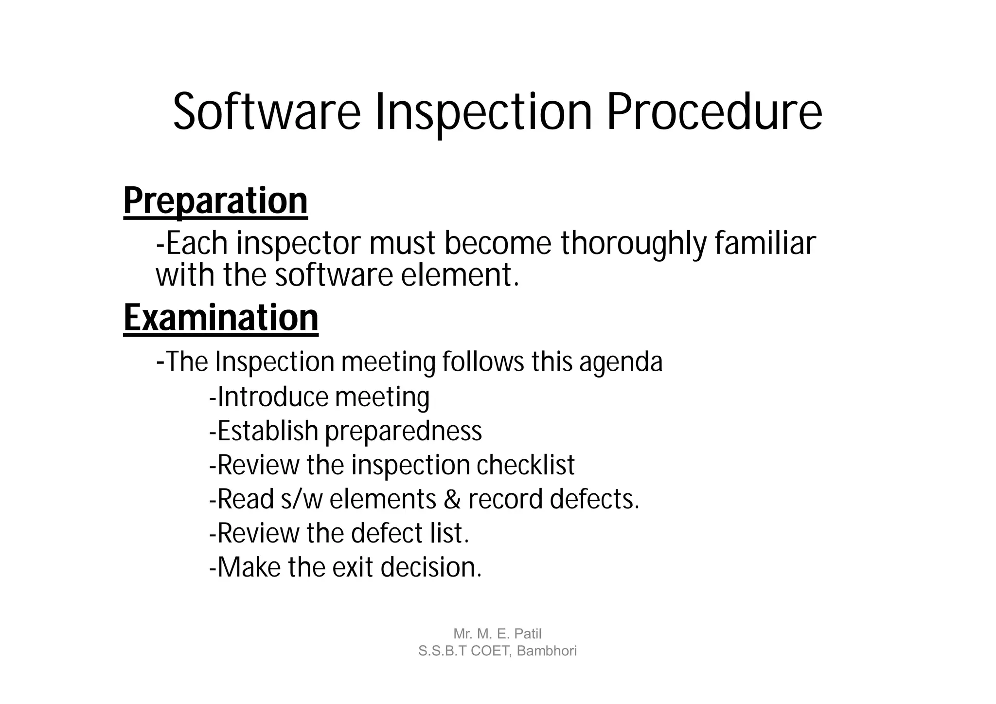 Software Inspection Procedure
Preparation
 -Each inspector must become thoroughly familiar
 with the software element.
Examination
 -The Inspection meeting follows this agenda
     -Introduce meeting
     -Establish preparedness
     -Review the inspection checklist
     -Read s/w elements & record defects.
     -Review the defect list.
     -Make the exit decision.

                            Mr. M. E. Patil
                       S.S.B.T COET, Bambhori
 