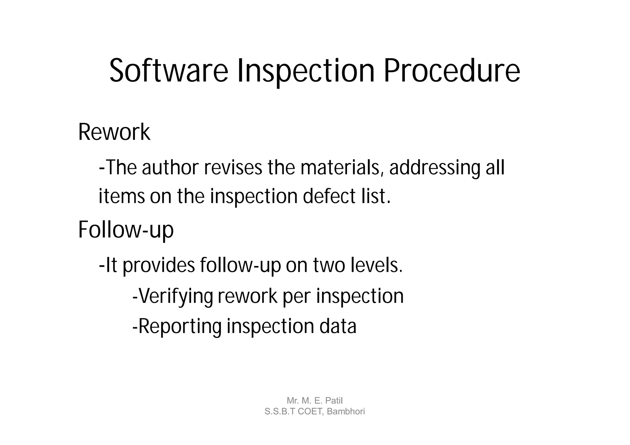 Software Inspection Procedure
Rework
  -The author revises the materials, addressing all
  items on the inspection defect list.
Follow-up
  -It provides follow-up on two levels.
      -Verifying rework per inspection
      -Reporting inspection data


                           Mr. M. E. Patil
                      S.S.B.T COET, Bambhori
 