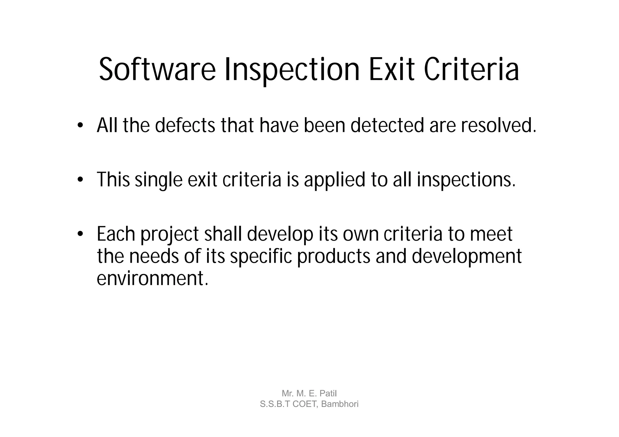 Software Inspection Exit Criteria
• All the defects that have been detected are resolved.

• This single exit criteria is applied to all inspections.

• Each project shall develop its own criteria to meet
  the needs of its specific products and development
  environment.




                             Mr. M. E. Patil
                        S.S.B.T COET, Bambhori
 