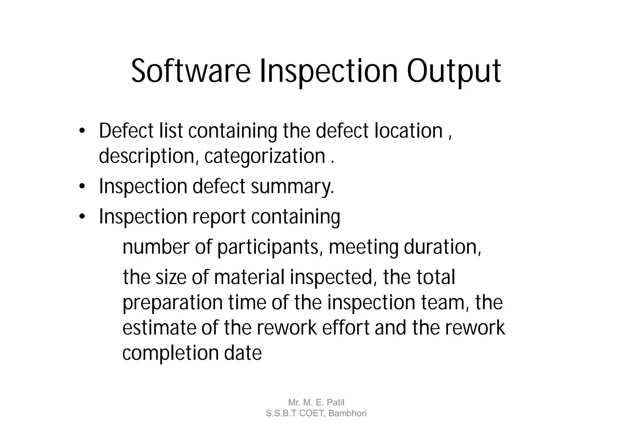 Software Inspection Output
• Defect list containing the defect location ,
  description, categorization .
• Inspection defect summary.
• Inspection report containing
     number of participants, meeting duration,
     the size of material inspected, the total
     preparation time of the inspection team, the
     estimate of the rework effort and the rework
     completion date

                          Mr. M. E. Patil
                     S.S.B.T COET, Bambhori
 