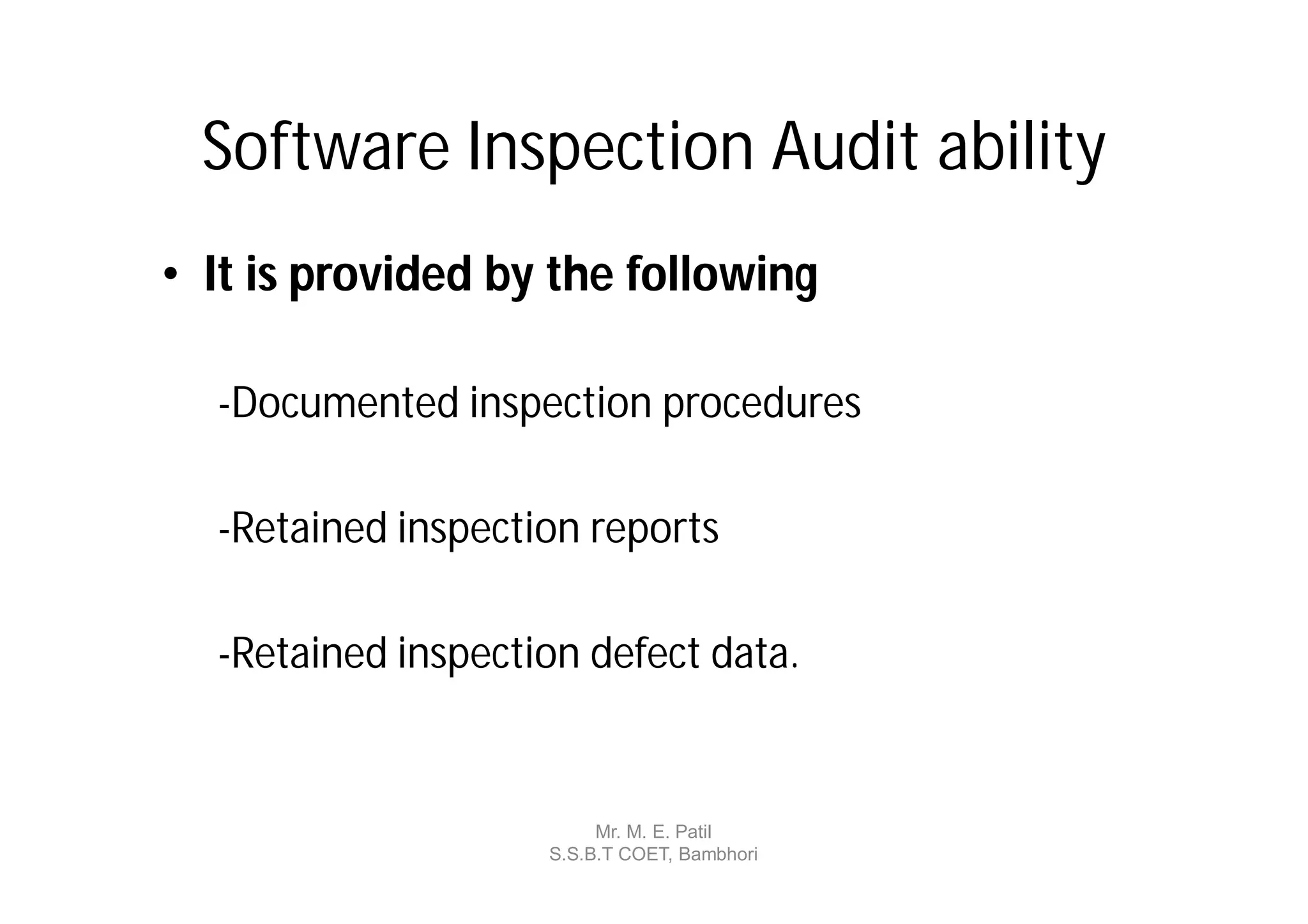 Software Inspection Audit ability
• It is provided by the following

  -Documented inspection procedures

  -Retained inspection reports

  -Retained inspection defect data.


                         Mr. M. E. Patil
                    S.S.B.T COET, Bambhori
 
