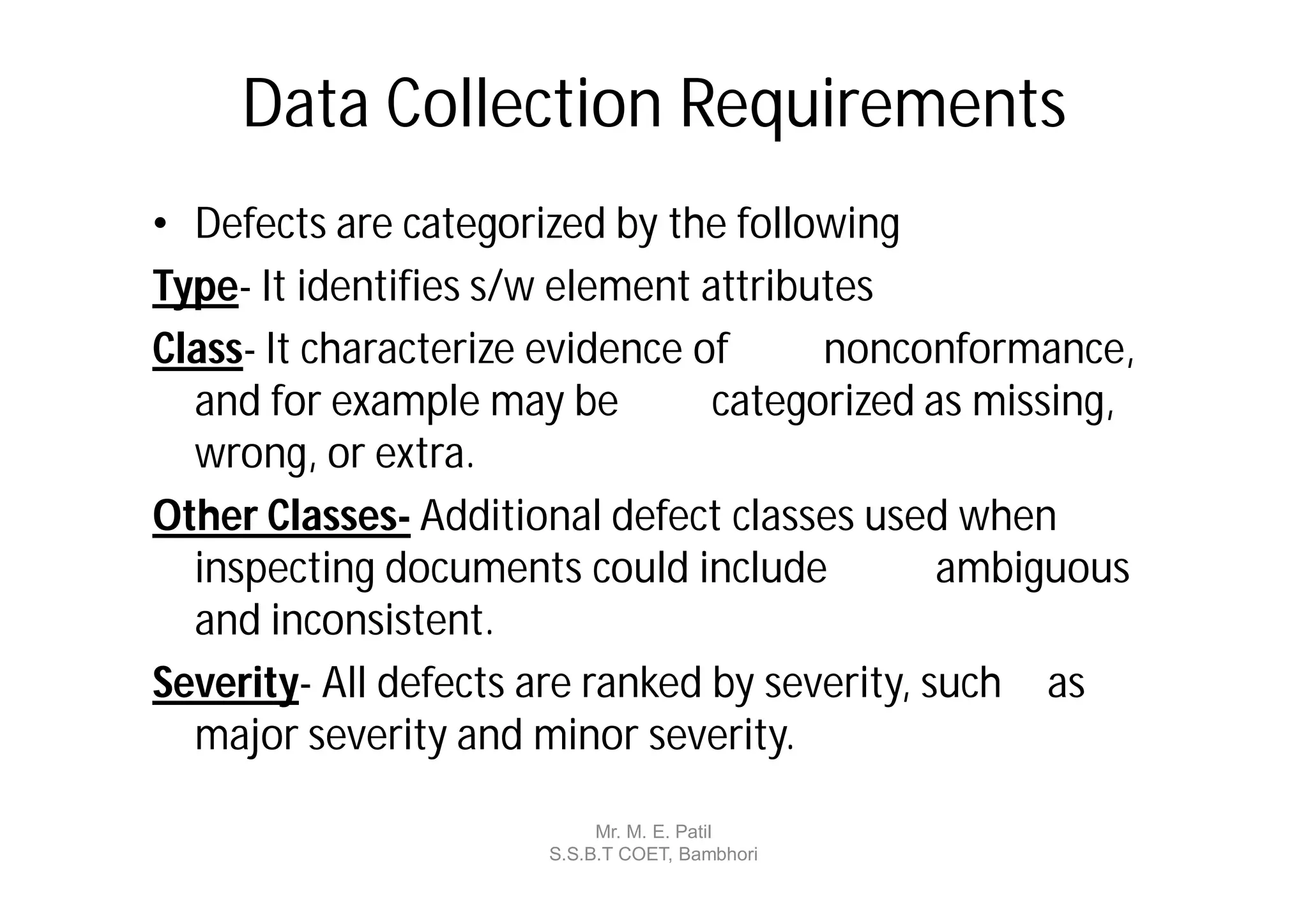 Data Collection Requirements
• Defects are categorized by the following
Type- It identifies s/w element attributes
Class- It characterize evidence of     nonconformance,
  and for example may be         categorized as missing,
  wrong, or extra.
Other Classes- Additional defect classes used when
  inspecting documents could include           ambiguous
  and inconsistent.
Severity- All defects are ranked by severity, such as
  major severity and minor severity.

                           Mr. M. E. Patil
                      S.S.B.T COET, Bambhori
 