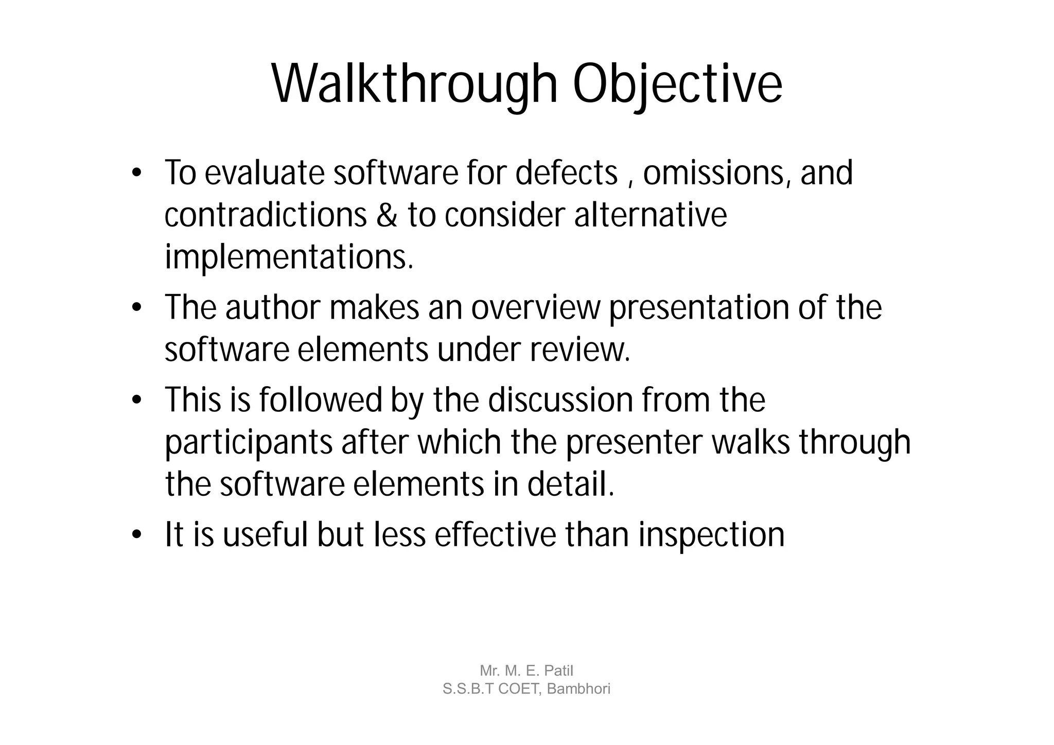 Walkthrough Objective
• To evaluate software for defects , omissions, and
  contradictions & to consider alternative
  implementations.
• The author makes an overview presentation of the
  software elements under review.
• This is followed by the discussion from the
  participants after which the presenter walks through
  the software elements in detail.
• It is useful but less effective than inspection


                          Mr. M. E. Patil
                     S.S.B.T COET, Bambhori
 