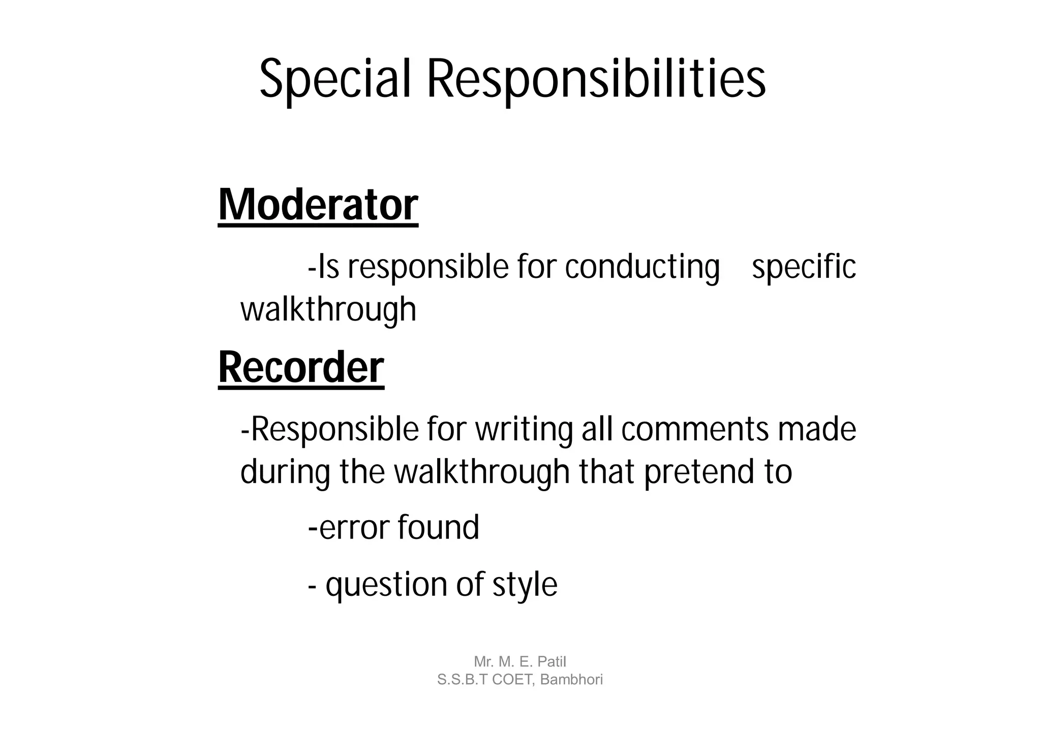 Special Responsibilities

Moderator
     -Is responsible for conducting specific
 walkthrough
Recorder
 -Responsible for writing all comments made
 during the walkthrough that pretend to
     -error found
     - question of style

                   Mr. M. E. Patil
              S.S.B.T COET, Bambhori
 
