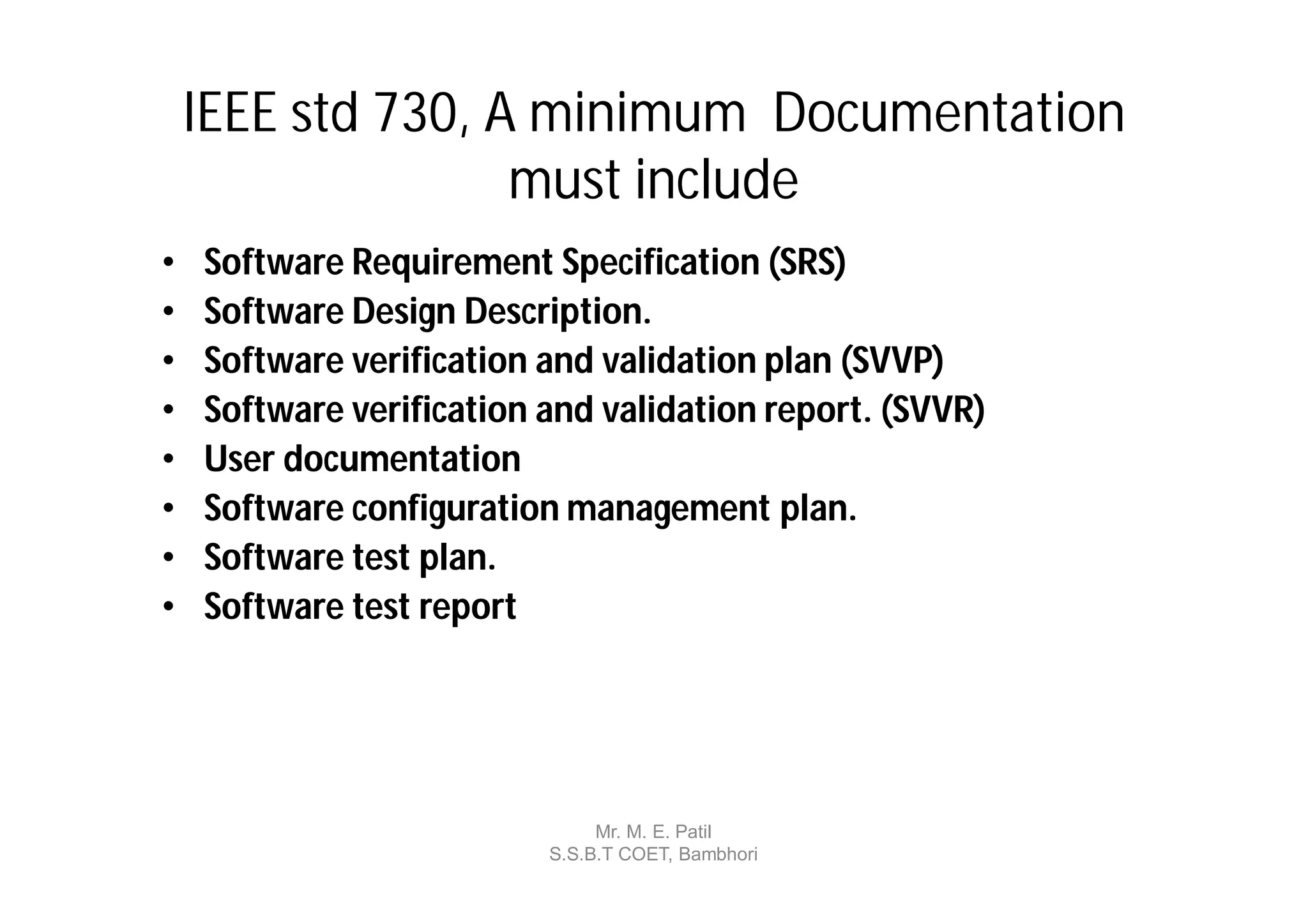 IEEE std 730, A minimum Documentation
                   must include
•   Software Requirement Specification (SRS)
•   Software Design Description.
•   Software verification and validation plan (SVVP)
•   Software verification and validation report. (SVVR)
•   User documentation
•   Software configuration management plan.
•   Software test plan.
•   Software test report




                               Mr. M. E. Patil
                          S.S.B.T COET, Bambhori
 