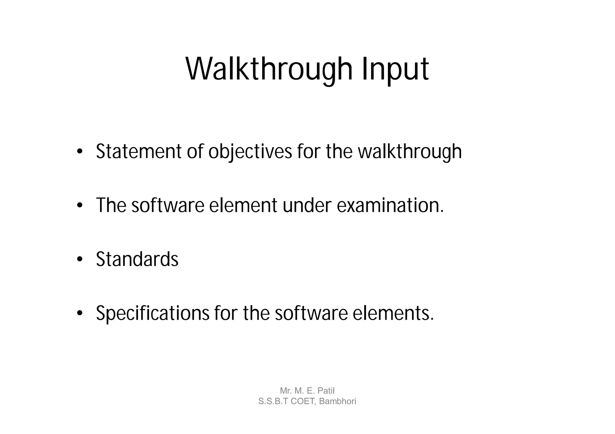 Walkthrough Input

• Statement of objectives for the walkthrough

• The software element under examination.

• Standards

• Specifications for the software elements.


                          Mr. M. E. Patil
                     S.S.B.T COET, Bambhori
 