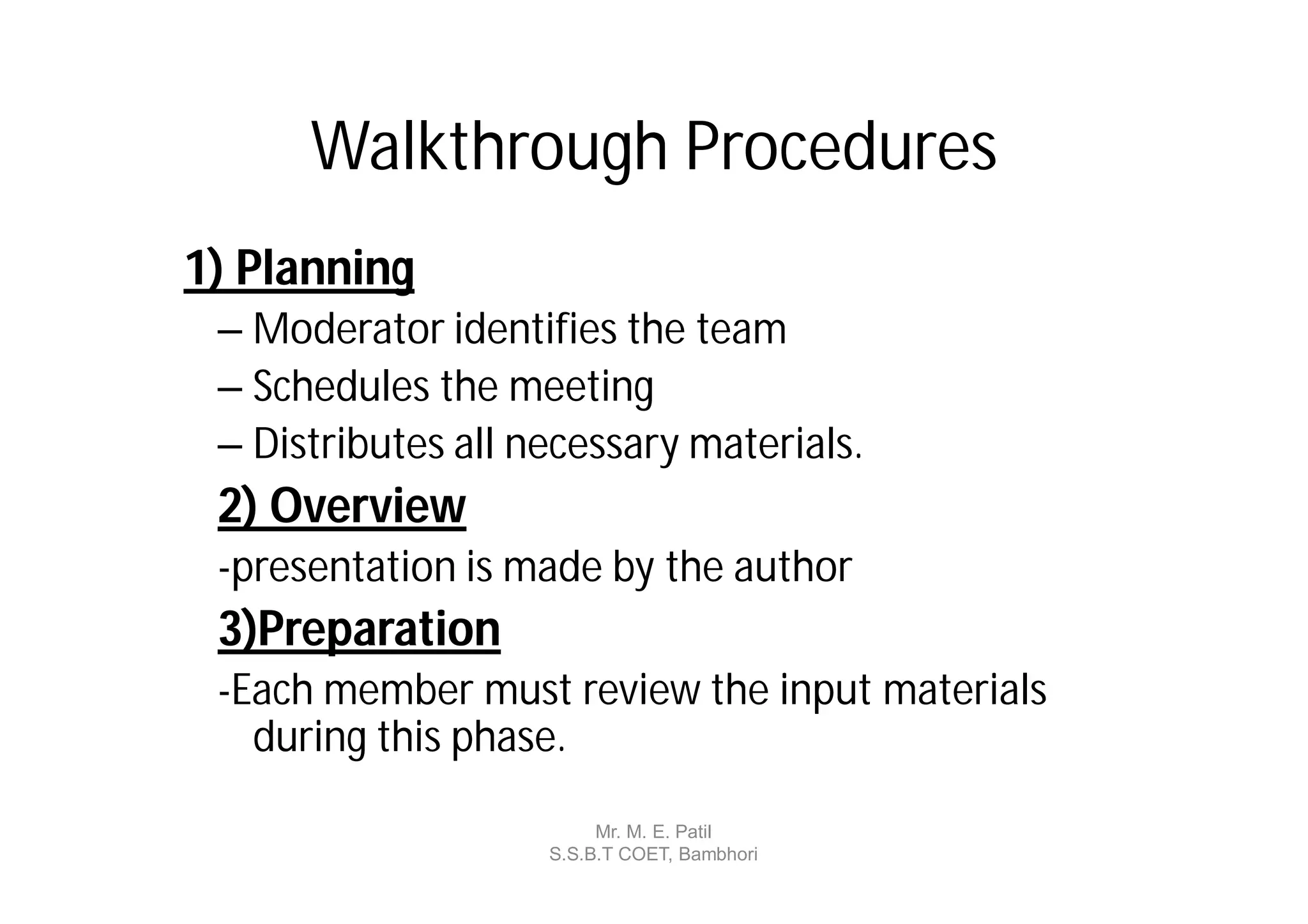 Walkthrough Procedures
1) Planning
 – Moderator identifies the team
 – Schedules the meeting
 – Distributes all necessary materials.
 2) Overview
 -presentation is made by the author
 3)Preparation
 -Each member must review the input materials
   during this phase.
                         Mr. M. E. Patil
                    S.S.B.T COET, Bambhori
 