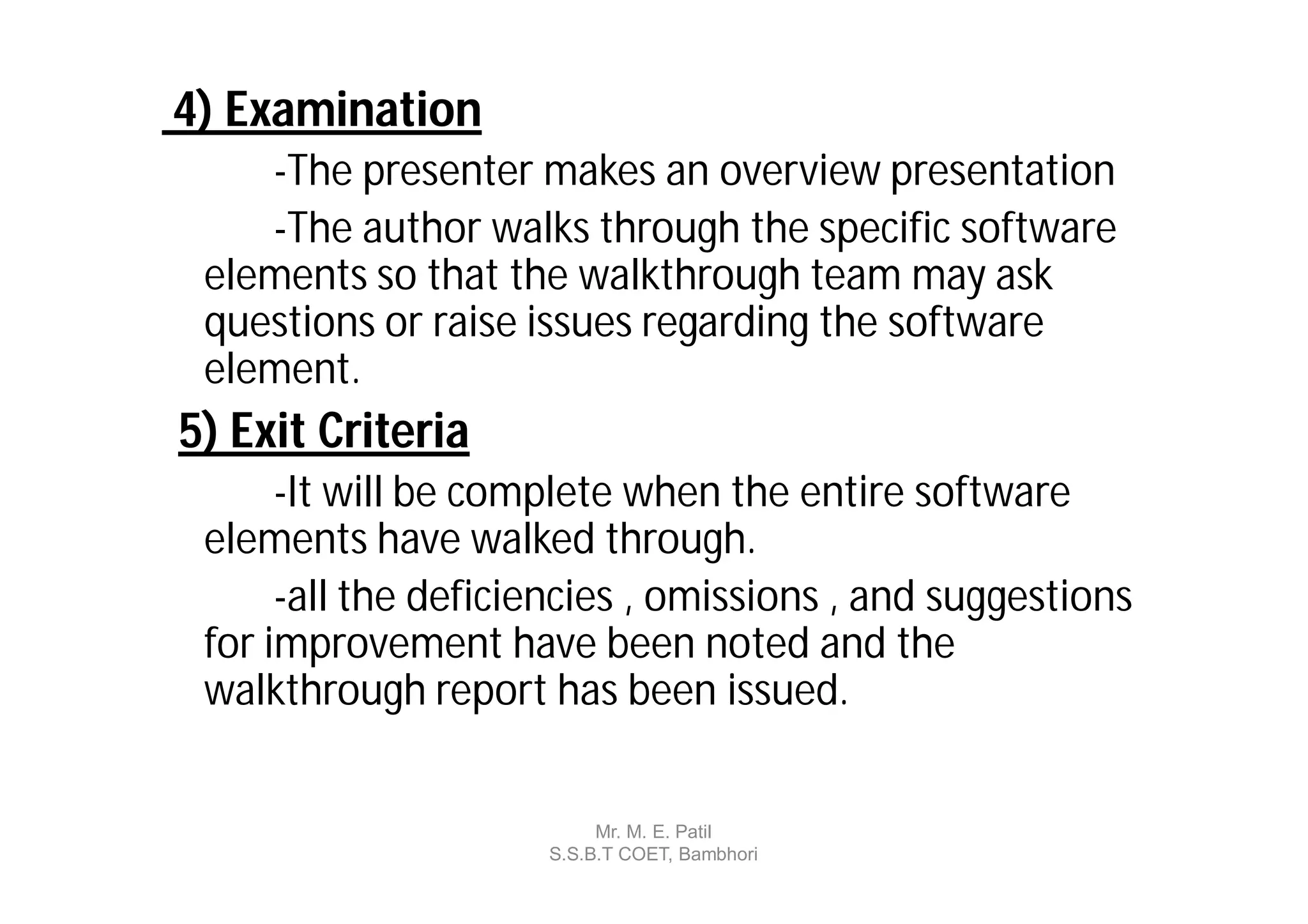 4) Examination
    -The presenter makes an overview presentation
    -The author walks through the specific software
 elements so that the walkthrough team may ask
 questions or raise issues regarding the software
 element.
5) Exit Criteria
      -It will be complete when the entire software
 elements have walked through.
      -all the deficiencies , omissions , and suggestions
 for improvement have been noted and the
 walkthrough report has been issued.


                          Mr. M. E. Patil
                     S.S.B.T COET, Bambhori
 