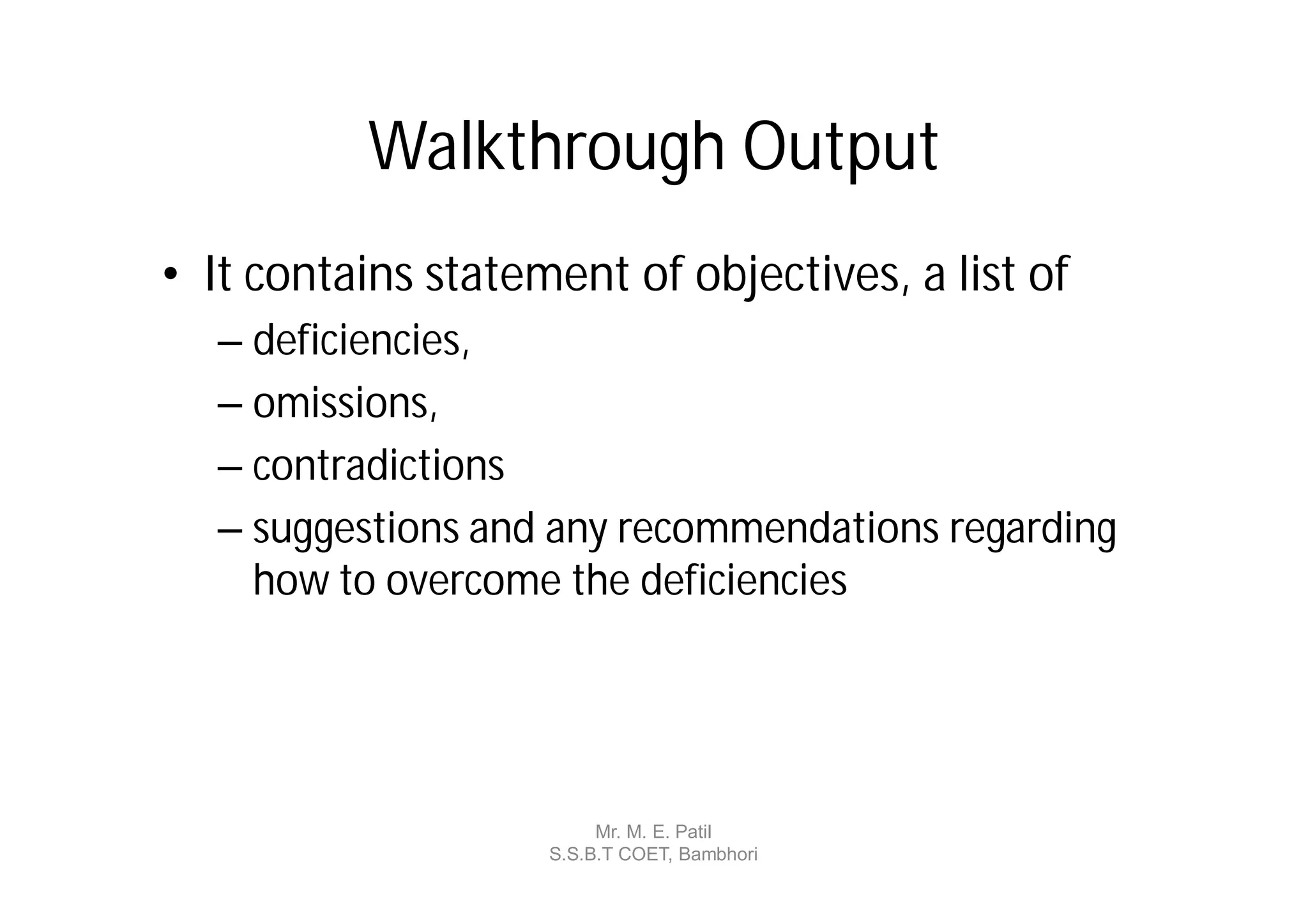 Walkthrough Output
• It contains statement of objectives, a list of
  – deficiencies,
  – omissions,
  – contradictions
  – suggestions and any recommendations regarding
    how to overcome the deficiencies




                         Mr. M. E. Patil
                    S.S.B.T COET, Bambhori
 