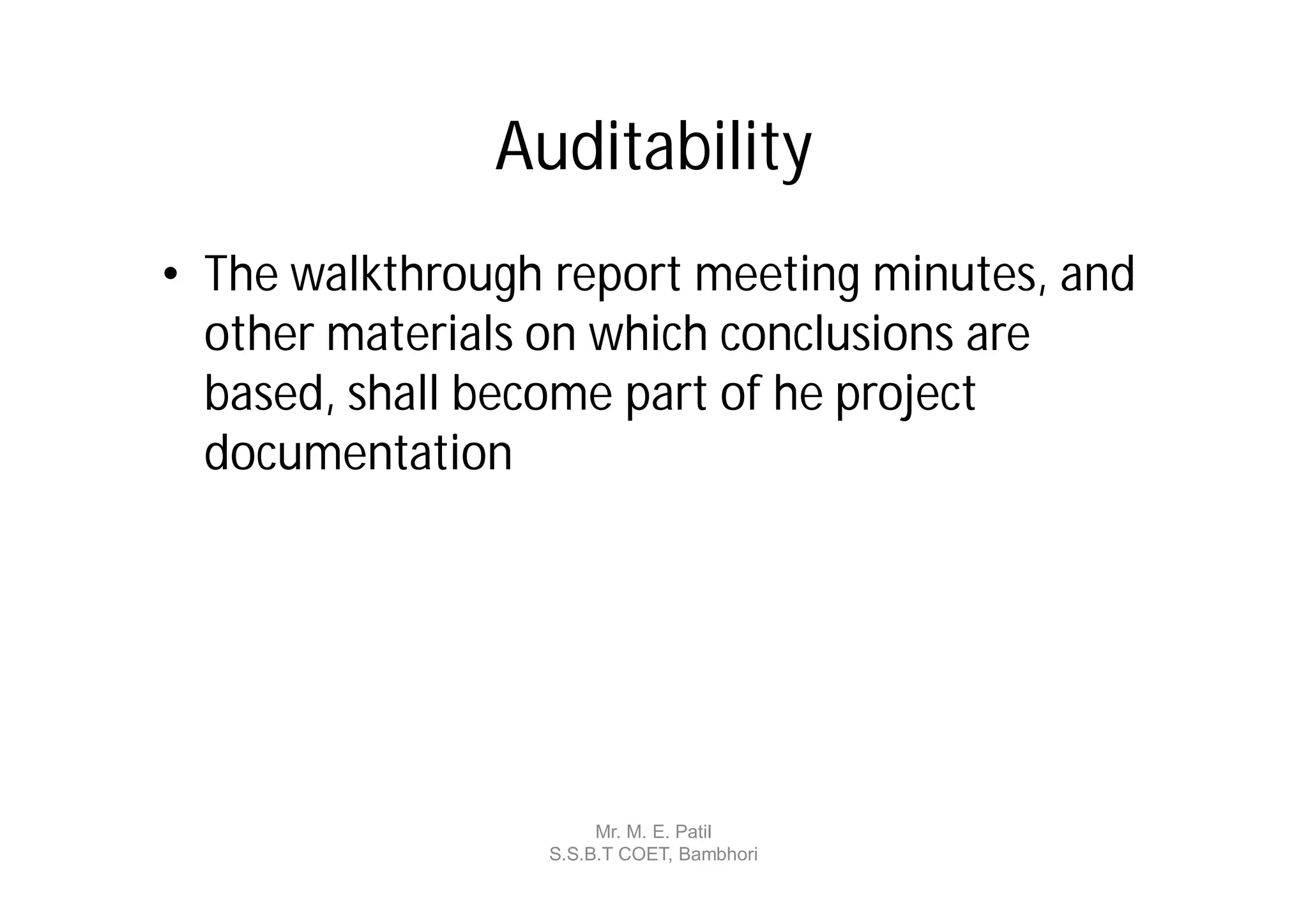 Auditability
• The walkthrough report meeting minutes, and
  other materials on which conclusions are
  based, shall become part of he project
  documentation




                      Mr. M. E. Patil
                 S.S.B.T COET, Bambhori
 