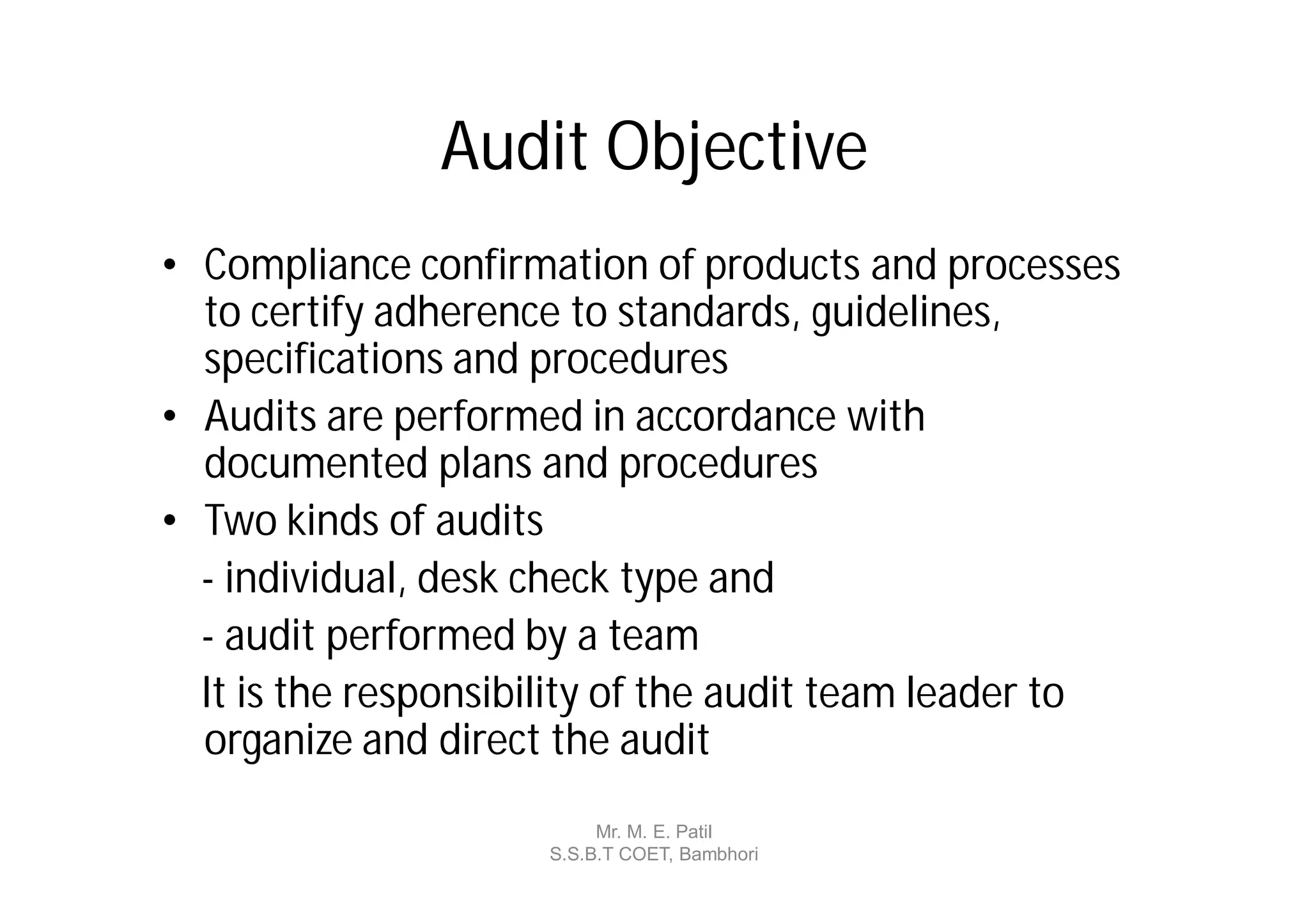 Audit Objective
• Compliance confirmation of products and processes
  to certify adherence to standards, guidelines,
  specifications and procedures
• Audits are performed in accordance with
  documented plans and procedures
• Two kinds of audits
  - individual, desk check type and
  - audit performed by a team
  It is the responsibility of the audit team leader to
  organize and direct the audit
                          Mr. M. E. Patil
                     S.S.B.T COET, Bambhori
 
