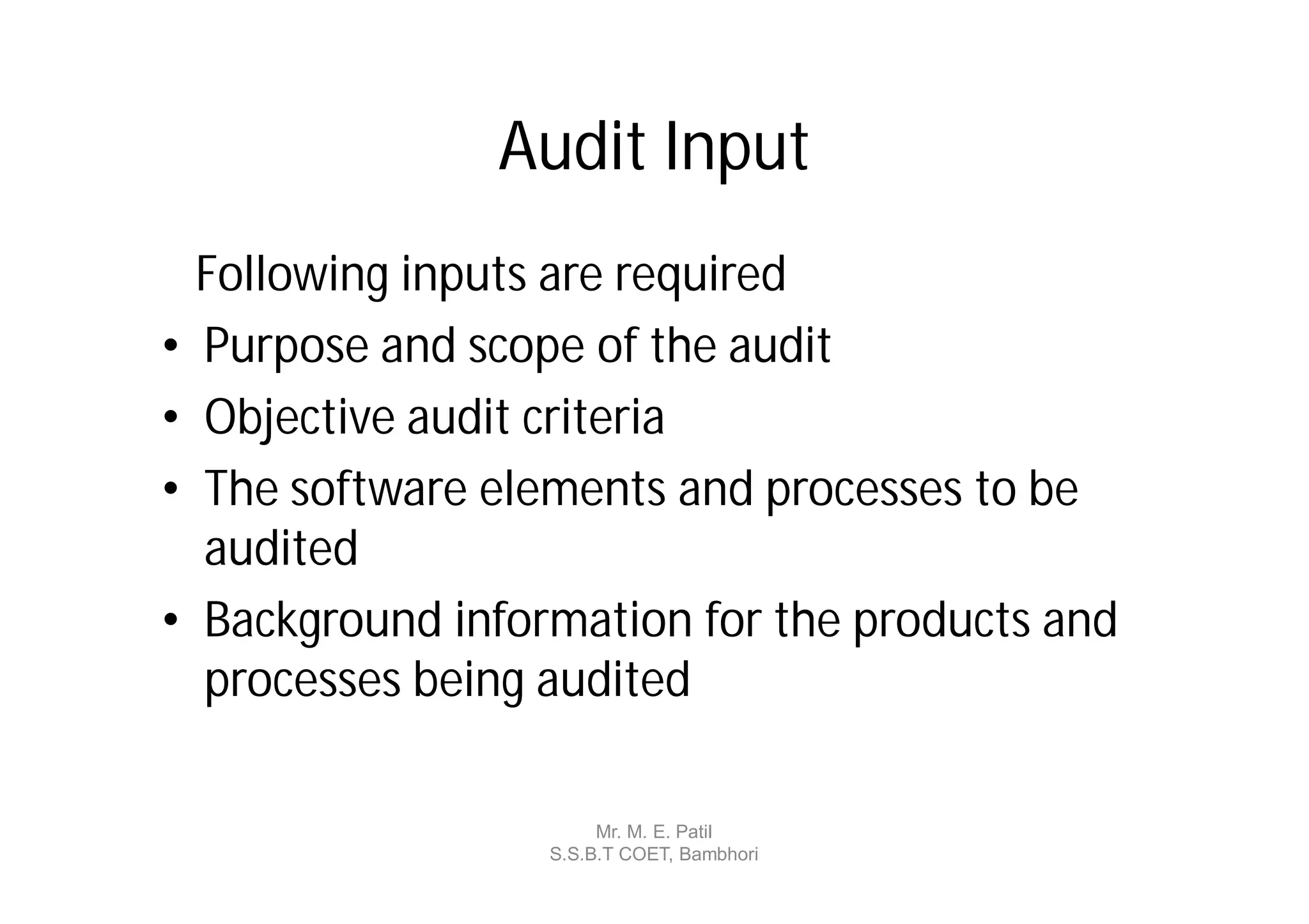 Audit Input
    Following inputs are required
•   Purpose and scope of the audit
•   Objective audit criteria
•   The software elements and processes to be
    audited
•   Background information for the products and
    processes being audited

                         Mr. M. E. Patil
                    S.S.B.T COET, Bambhori
 