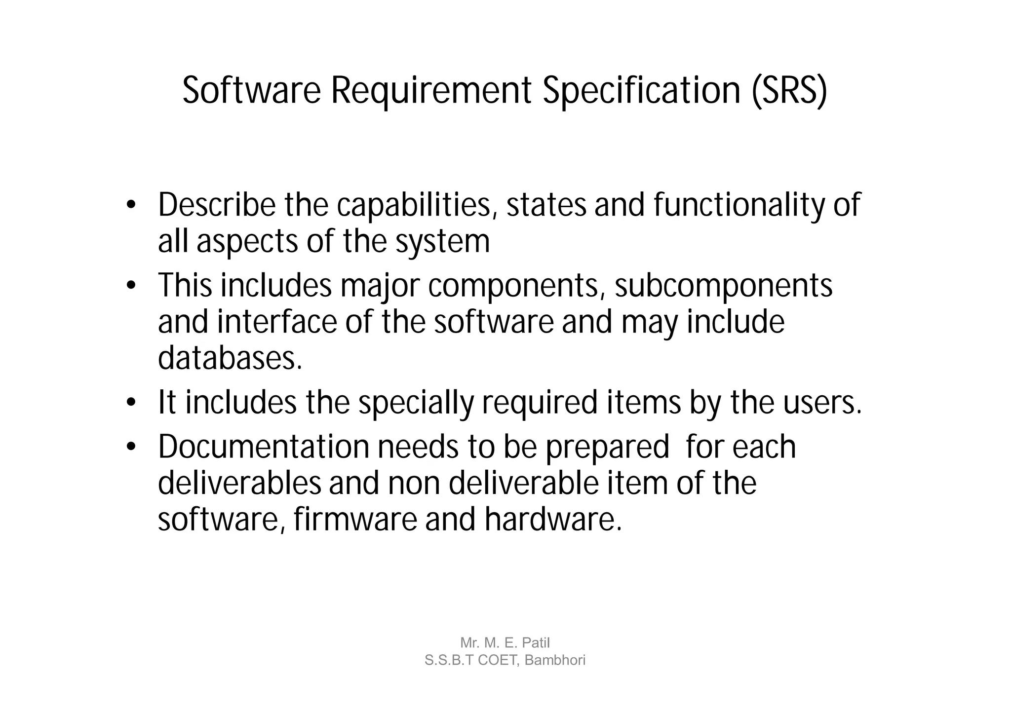 Software Requirement Specification (SRS)

• Describe the capabilities, states and functionality of
  all aspects of the system
• This includes major components, subcomponents
  and interface of the software and may include
  databases.
• It includes the specially required items by the users.
• Documentation needs to be prepared for each
  deliverables and non deliverable item of the
  software, firmware and hardware.


                           Mr. M. E. Patil
                      S.S.B.T COET, Bambhori
 