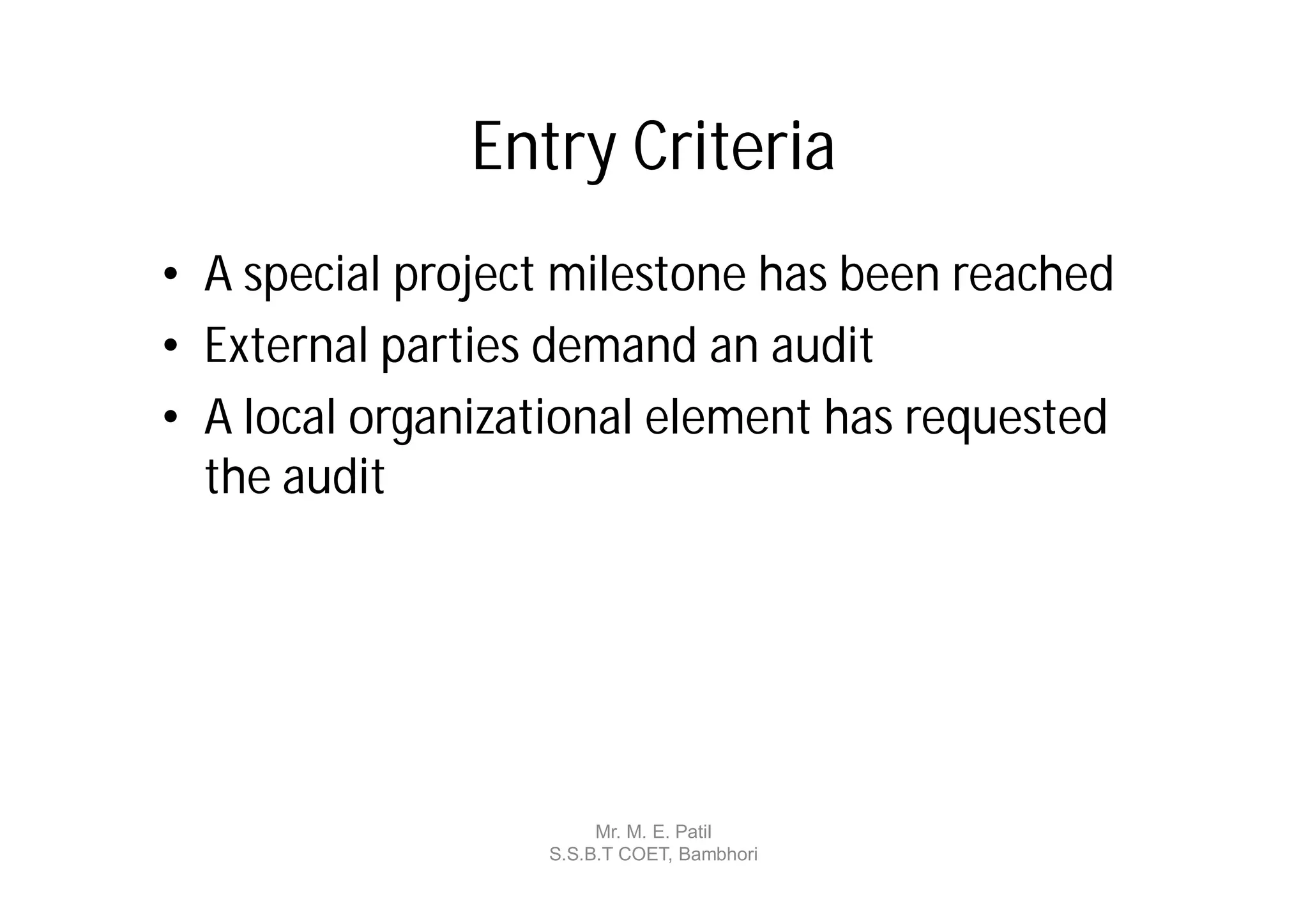Entry Criteria
• A special project milestone has been reached
• External parties demand an audit
• A local organizational element has requested
  the audit




                       Mr. M. E. Patil
                  S.S.B.T COET, Bambhori
 