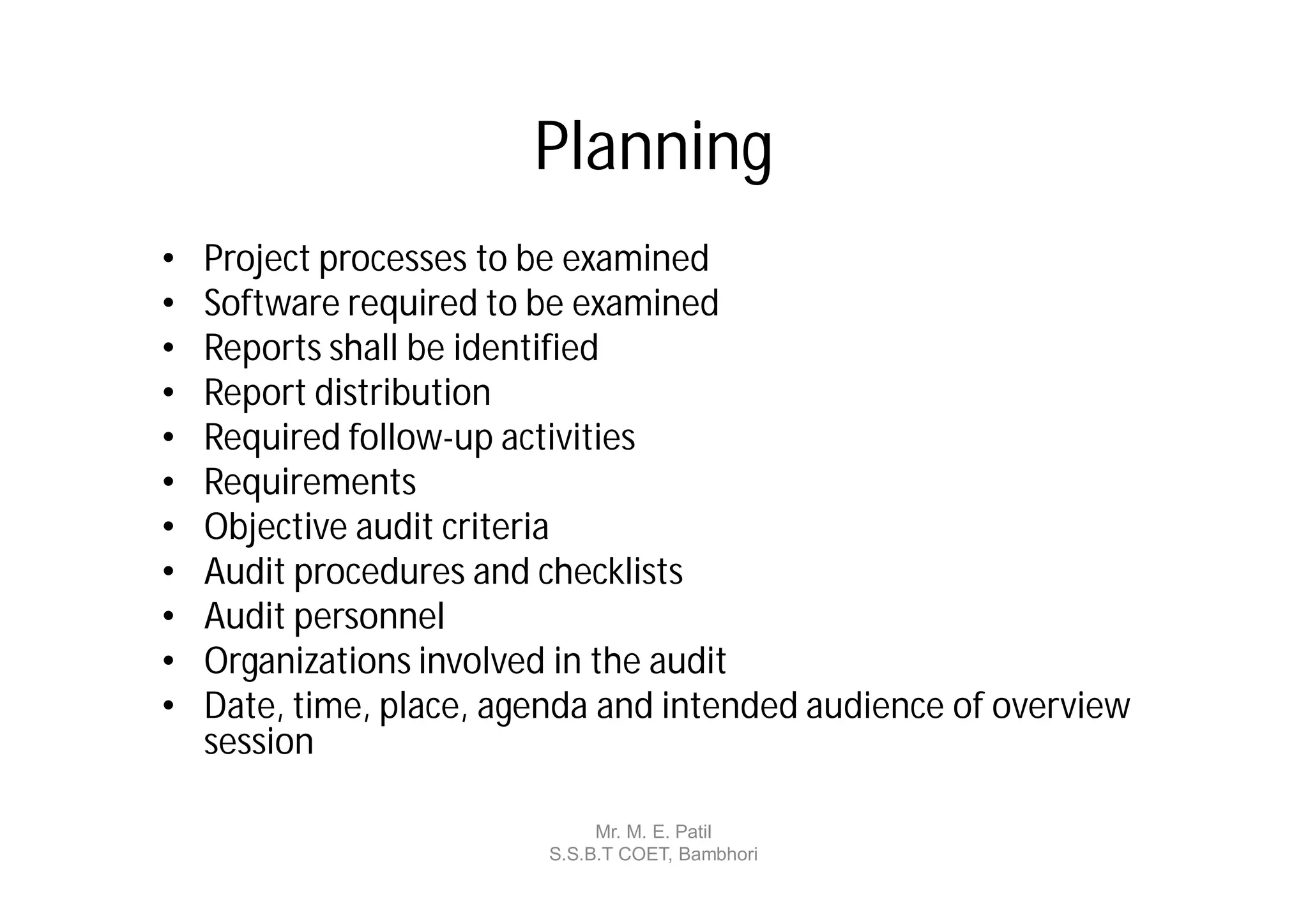 Planning
•   Project processes to be examined
•   Software required to be examined
•   Reports shall be identified
•   Report distribution
•   Required follow-up activities
•   Requirements
•   Objective audit criteria
•   Audit procedures and checklists
•   Audit personnel
•   Organizations involved in the audit
•   Date, time, place, agenda and intended audience of overview
    session

                              Mr. M. E. Patil
                         S.S.B.T COET, Bambhori
 