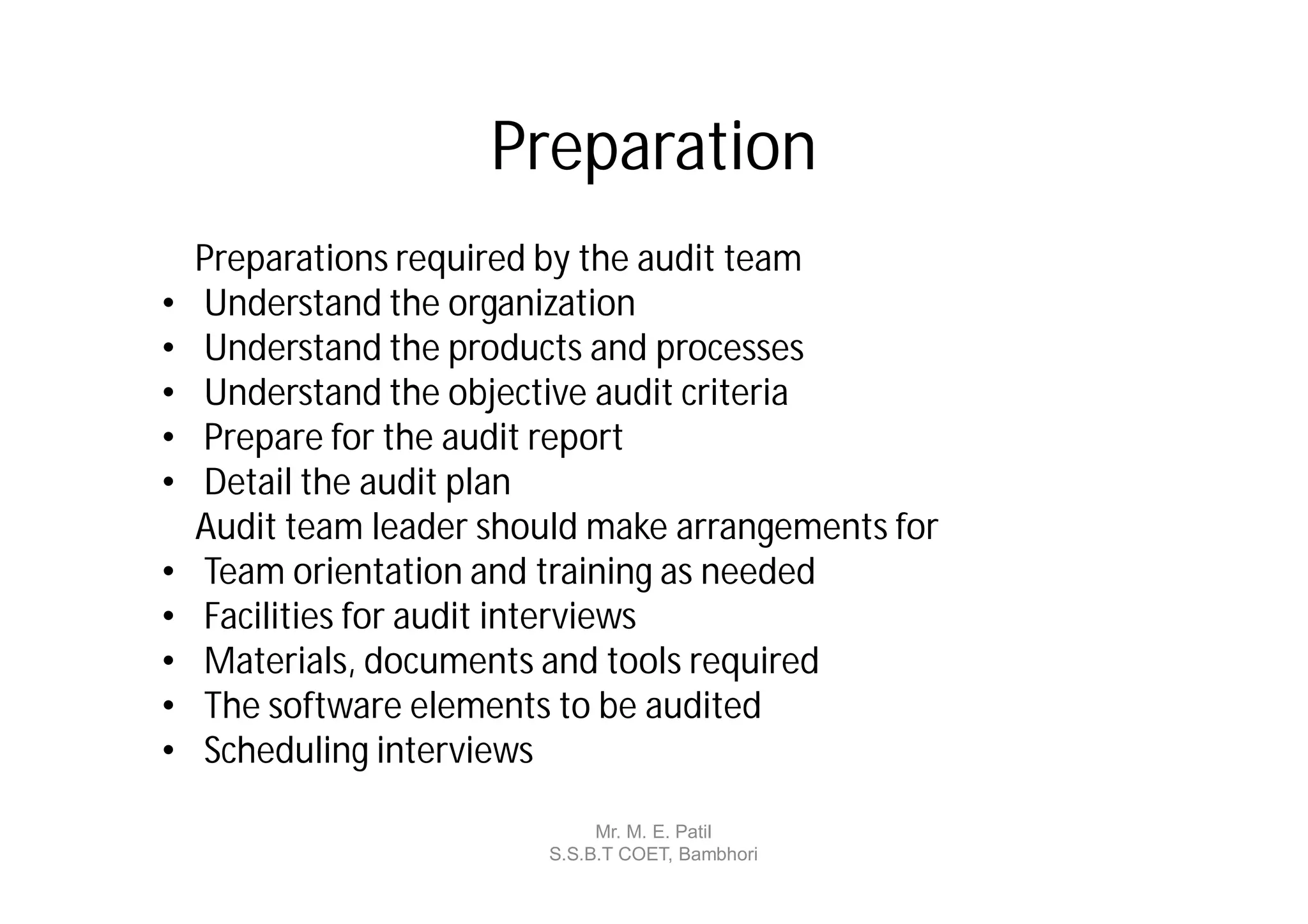 Preparation
    Preparations required by the audit team
•   Understand the organization
•   Understand the products and processes
•   Understand the objective audit criteria
•   Prepare for the audit report
•   Detail the audit plan
    Audit team leader should make arrangements for
•   Team orientation and training as needed
•   Facilities for audit interviews
•   Materials, documents and tools required
•   The software elements to be audited
•   Scheduling interviews

                              Mr. M. E. Patil
                         S.S.B.T COET, Bambhori
 