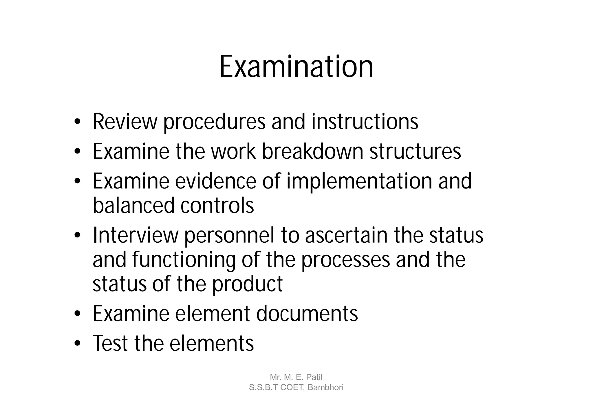 Examination
• Review procedures and instructions
• Examine the work breakdown structures
• Examine evidence of implementation and
  balanced controls
• Interview personnel to ascertain the status
  and functioning of the processes and the
  status of the product
• Examine element documents
• Test the elements
                        Mr. M. E. Patil
                   S.S.B.T COET, Bambhori
 