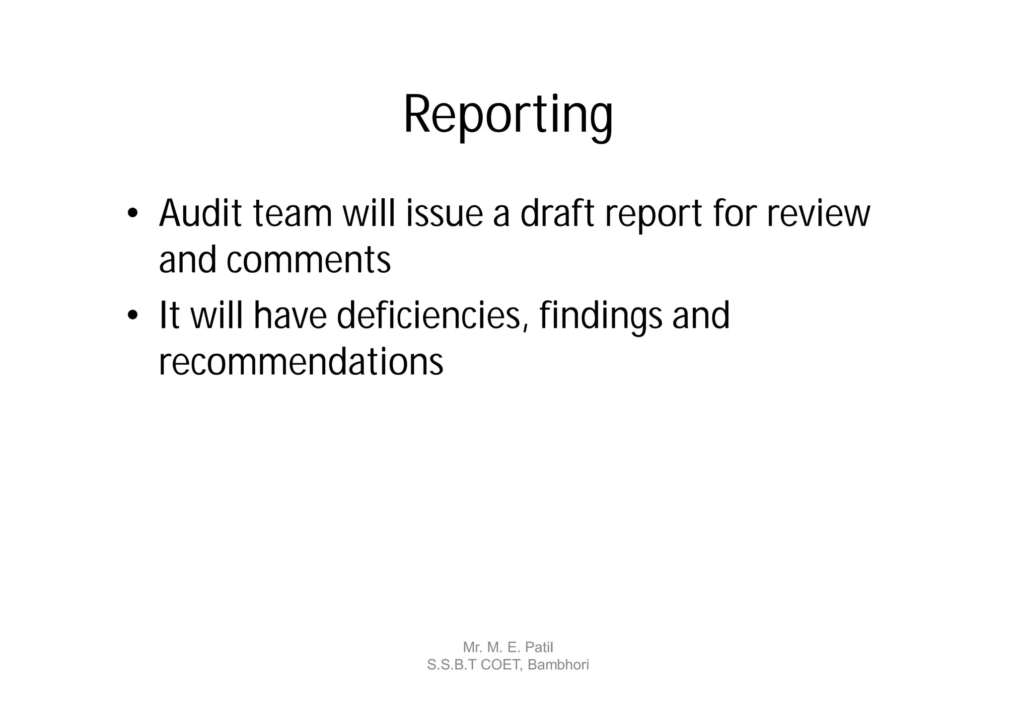 Reporting
• Audit team will issue a draft report for review
  and comments
• It will have deficiencies, findings and
  recommendations




                        Mr. M. E. Patil
                   S.S.B.T COET, Bambhori
 